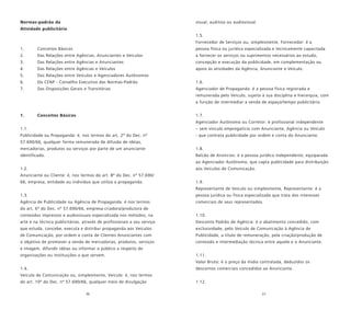 36 37
Normas-padrão da
Atividade publicitária
1. Conceitos Básicos
2. Das Relações entre Agências, Anunciantes e Veículos
3. Das Relações entre Agências e Anunciantes
4. Das Relações entre Agências e Veículos
5. Das Relações entre Veículos e Agenciadores Autônomos
6. Do CENP - Conselho Executivo das Normas-Padrão
7. Das Disposições Gerais e Transitórias
1. Conceitos Básicos
1.1.
Publicidade ou Propaganda: é, nos termos do art. 2º do Dec. nº
57.690/66, qualquer forma remunerada de difusão de idéias,
mercadorias, produtos ou serviços por parte de um anunciante
identificado.
1.2.
Anunciante ou Cliente: é, nos termos do art. 8º do Dec. nº 57.690/
66, empresa, entidade ou indivíduo que utiliza a propaganda.
1.3.
Agência de Publicidade ou Agência de Propaganda: é nos termos
do art. 6º do Dec. nº 57.690/66, empresa criadora/produtora de
conteúdos impressos e audiovisuais especializada nos métodos, na
arte e na técnica publicitárias, através de profissionais a seu serviço
que estuda, concebe, executa e distribui propaganda aos Veículos
de Comunicação, por ordem e conta de Clientes Anunciantes com
o objetivo de promover a venda de mercadorias, produtos, serviços
e imagem, difundir idéias ou informar o público a respeito de
organizações ou instituições a que servem.
1.4.
Veículo de Comunicação ou, simplesmente, Veículo: é, nos termos
do art. 10º do Dec. nº 57.690/66, qualquer meio de divulgação
visual, auditiva ou audiovisual.
1.5.
Fornecedor de Serviços ou, simplesmente, Fornecedor: é a
pessoa física ou jurídica especializada e tecnicamente capacitada
a fornecer os serviços ou suprimentos necessários ao estudo,
concepção e execução da publicidade, em complementação ou
apoio às atividades da Agência, Anunciante e Veículo.
1.6.
Agenciador de Propaganda: é a pessoa física registrada e
remunerada pelo Veículo, sujeita à sua disciplina e hierarquia, com
a função de intermediar a venda de espaço/tempo publicitário.
1.7.
Agenciador Autônomo ou Corretor: é profissional independente
– sem vínculo empregatício com Anunciante, Agência ou Veículo
- que contrata publicidade por ordem e conta do Anunciante.
1.8.
Balcão de Anúncios: é a pessoa jurídica independente, equiparada
ao Agenciador Autônomo, que capta publicidade para distribuição
aos Veículos de Comunicação.
1.9.
Representante de Veículo ou simplesmente, Representante: é a
pessoa jurídica ou física especializada que trata dos interesses
comerciais de seus representados.
1.10.
Desconto Padrão de Agência: é o abatimento concedido, com
exclusividade, pelo Veículo de Comunicação à Agência de
Publicidade, a título de remuneração, pela criação/produção de
conteúdo e intermediação técnica entre aquele e o Anunciante.
1.11.
Valor Bruto: é o preço da mídia contratada, deduzidos os
descontos comerciais concedidos ao Anunciante.
1.12.
 
