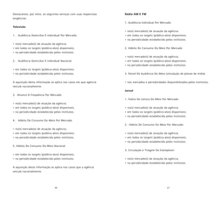 46 47
Destacamos, por meio, os seguintes serviços com suas respectivas
exigências:
Televisão
1. Audiência Domiciliar E Individual Por Mercado
• no(s) mercado(s) de atuação da agência;
• em todos os targets (público-alvo) disponíveis;
• na periodicidade estabelecida pelos institutos.
2. Audiência Domiciliar E Individual Nacional
• em todos os targets (público-alvo) disponíveis;
• na periodicidade estabelecida pelos institutos.
A aquisição desta informação se aplica nos casos em que agência
veicule nacionalmente.
3. Alcance & Freqüência Por Mercado
• no(s) mercado(s) de atuação da agência;
• em todos os targets (público-alvo) disponíveis;
• na periodicidade estabelecida pelos institutos.
4. Hábito De Consumo Do Meio Por Mercado
• no(s) mercado(s) de atuação da agência;
• em todos os targets (público-alvo) disponíveis;
• na periodicidade estabelecida pelos institutos.
5. Hábito De Consumo Do Meio Nacional
• em todos os targets (público-alvo) disponíveis;
• na periodicidade estabelecida pelos institutos.
A aquisição desta informação se aplica nos casos que a agência
veicule nacionalmente.
Rádio AM E FM
1. Audiência Individual Por Mercado
• no(s) mercado(s) de atuação da agência;
• em todos os targets (público-alvo) disponíveis;
• na periodicidade estabelecida pelos institutos.
2. Hábito De Consumo Do Meio Por Mercado
• no(s) mercado(s) de atuação da agência;
• em todos os targets (público-alvo) disponíveis;
• na periodicidade estabelecida pelos institutos.
3. Painel De Audiência Do Meio (simulação de planos de mídia)
• nos mercados e periodicidades disponibilizados pelos institutos.
Jornal
1. Índice De Leitura Do Meio Por Mercado
• no(s) mercado(s) de atuação da agência;
• em todos os targets (público-alvo) disponíveis;
• na periodicidade estabelecida pelos institutos.
2. Hábito De Consumo Do Meio Por Mercado
• no(s) mercado(s) de atuação da agência;
• em todos os targets (público-alvo) disponíveis;
• na periodicidade estabelecida pelos institutos.
3. Circulação e Tiragem De Exemplares
• no(s) mercado(s) de atuação da agência;
• na periodicidade estabelecida pelos institutos
 