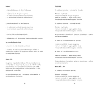 48 49
Revista
1. Hábito De Consumo Do Meio Por Mercado
• nos mercados de atuação da agência;
• em todos os targets (público-alvo) disponíveis;
• na periodicidade estabelecida pelos institutos.
2. Hábito De Consumo Do Meio Nacional
• em todos os targets (público-alvo) disponíveis;
• na periodicidade estabelecida pelos institutos.
3. Circulação E Tiragem De Exemplares
• nos mercados e na periodicidade disponibilizados pelo instituto.
Serviços De Concorrência
1. Investimento Publicitário (Concorrência)
• nos meios de comunicação e no formato que atendam ao
interesse e/ou exigência dos respectivos clientes - banco de dados
ou categoria de produtos.
Grupo Três
As agências enquadradas no Grupo Três deverão adquirir, no
mínimo, 03 (três) dos serviços de pesquisa de mídia fornecidos
pelos institutos e/ou fornecedores reconhecidos pelo CENP,
respeitando-se a configuração da carteira de clientes e a área
geográfica de sua atuação.
Os serviços disponíveis para a escolha que melhor atender as
necessidades dos clientes são:
Televisão
1. Audiência Domiciliar E Individual Por Mercado
Relatório simplificado:
• no(s) mercado(s) de atuação da agência;
• em um mínimo de 17 targets (público-alvo);
• na periodicidade estabelecida pelos institutos.
2. Audiência Domiciliar E Individual Nacional
Relatório simplificado:
• em um mínimo de 17 targets (público-alvo);
• na periodicidade estabelecida pelos institutos.
A aquisição desta informação se aplica nos casos em que a agência
veicule nacionalmente.
3. Hábito De Consumo Do Meio Por Mercado
• no(s) mercado(s) de atuação da agência;
• em um mínimo de 17 targets (público-alvo);
• na periodicidade estabelecida pelos institutos.
4. Hábito De Consumo Do Meio Nacional
• em um mínimo de 17 targets (público-alvo);
• na periodicidade estabelecida pelos institutos.
A aquisição desta informação se aplica nos casos em que a agência
veicule nacionalmente.
Rádio AM e FM
1. Audiência Individual Por Mercado
Relatório simplificado :
• no(s) mercado(s) de atuação da agência;
• em um mínimo de 12 targets (público-alvo);
• na periodicidade estabelecida pelos institutos.
 