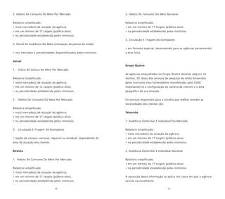 50 51
2. Hábito De Consumo Do Meio Por Mercado
Relatório simplificado :
• no(s) mercado(s) de atuação da agência;
• em um mínimo de 17 targets (público-alvo);
• na periodicidade estabelecida pelos institutos.
3. Painel De Audiência Do Meio (simulação de planos de mídia)
• nos mercados e periodicidades disponibilizados pelos institutos.
Jornal
1. Índice De Leitura Do Meio Por Mercado
Relatório Simplificado:
• no(s) mercado(s) de atuação da agência;
• em um mínimo de 12 targets (público-alvo);
• na periodicidade estabelecida pelos institutos.
2. Hábito De Consumo Do Meio Por Mercado
Relatório Simplificado:
• no(s) mercado(s) de atuação da agência;
• em um mínimo de 17 targets (público-alvo);
• na periodicidade estabelecida pelos institutos.
3. Circulação E Tiragem De Exemplares
• opção de compra nacional, regional ou estadual, dependendo da
área de atuação dos clientes.
Revista
1. Hábito De Consumo Do Meio Por Mercado
Relatório simplificado:
• no(s) mercado(s) de atuação da agência;
• em um mínimo de 17 targets (público-alvo);
• na periodicidade estabelecida pelos institutos.
2. Hábito De Consumo Do Meio Nacional
Relatório simplificado:
• em um mínimo de 17 targets (público-alvo);
• na periodicidade estabelecida pelos institutos
3. Circulação E Tiragem De Exemplares
• em formato especial, desenvolvido para as agências pertencentes
a esta faixa.
Grupo Quatro
As agências enquadradas no Grupo Quatro deverão adquirir no
mínimo, 02 (dois) dos serviços de pesquisa de mídia fornecidos
pelos institutos e/ou fornecedores reconhecidos pelo CENP,
respeitando-se a configuração da carteira de clientes e a área
geográfica de sua atuação.
Os serviços disponíveis para a escolha que melhor atender as
necessidades dos clientes são:
Televisão
1. Audiência Domiciliar E Individual Por Mercado
Relatório simplificado:
• no(s) mercado(s) de atuação da agência;
• em um mínimo de 17 targets (público-alvo);
• na periodicidade estabelecida pelos institutos.
2. Audiência Domiciliar E Individual Nacional
Relatório simplificado:
• em um mínimo de 17 targets (público-alvo);
• na periodicidade estabelecida pelos institutos.
A aquisição desta informação se aplica nos casos em que a agência
veicule nacionalmente.
 