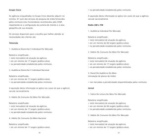 54 55
Grupo Cinco
As agências enquadradas no Grupo Cinco deverão adquirir no
mínimo, 01 (um) dos serviços de pesquisa de mídia fornecidos
pelos institutos e/ou fornecedores reconhecidos pelo CENP,
respeitando-se a configuração da carteira de clientes e a área
geográfica de sua atuação.
Os serviços disponíveis para a escolha que melhor atender as
necessidades dos clientes são:
Televisão
1. Audiência Domiciliar E Individual Por Mercado
Relatório simplificado :
• no(s) mercado(s) de atuação da agência;
• em um mínimo de 17 targets (público-alvo);
• na periodicidade estabelecida pelos institutos.
2. Audiência Domiciliar E Individual Nacional
Relatório simplificado:
• em um mínimo de 17 targets (público-alvo);
• na periodicidade estabelecida pelos institutos.
A aquisição desta informação se aplica nos casos em que a agência
veicule nacionalmente.
3. Hábito De Consumo Do Meio Por Mercado
Relatório simplificado:
• no(s) mercado(s) de atuação da agência;
• em um mínimo de 17 targets (público-alvo);
• na periodicidade estabelecida pelos institutos.
4. Hábito De Consumo Do Meio Nacional
Relatório simplificado:
• em um mínimo de 17 targets (público-alvo);
• na periodicidade estabelecida pelos institutos.
A aquisição desta informação se aplica nos casos em que a agência
veicule nacionalmente.
Rádio AM e FM
1. Audiência Individual Por Mercado
Relatório simplificado :
• no(s) mercado(s) de atuação da agência;
• em um mínimo de 06 targets (público-alvo);
• na periodicidade estabelecida pelos institutos.
2. Hábito De Consumo Do Meio Por Mercado
Relatório simplificado :
• no(s) mercado(s) de atuação da agência;
• em um mínimo de 17 targets (público-alvo);
• na periodicidade estabelecida pelos institutos.
3. Painel De Audiência Do Meio
(simulação de planos de mídia)
• nos mercados e periodicidades disponibilizados pelos institutos.
Jornal
1. Índice De Leitura Do Meio Por Mercado
Relatório simplificado:
• no(s) mercado(s) de atuação da agência;
• em um mínimo de 06 targets (público-alvo);
• na periodicidade estabelecida pelos institutos.
2. Hábito De Consumo Do Meio Por Mercado
Relatório simplificado:
• no(s) mercado(s) de atuação da agência;
• em um mínimo de 17 targets (público-alvo);
 