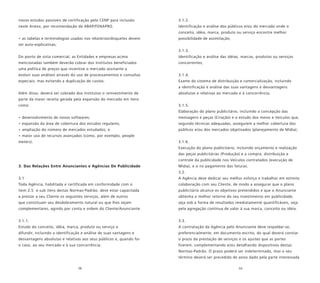 58 59
novos estudos passíveis de certificação pelo CENP para inclusão
neste Anexo, por recomendação da ABAP/FENAPRO.
• as tabelas e terminologias usadas nos relatórios/disquetes devem
ser auto-explicativas;
Do ponto de vista comercial, as Entidades e empresas acima
mencionadas também deverão cobrar dos Institutos beneficiados
uma política de preços que incentive o mercado assinante a
evoluir suas análises através do uso de processamentos e consultas
especiais, mas evitando a duplicação de custos.
Além disso, deverá ser cobrado dos Institutos o reinvestimento de
parte da maior receita gerada pela expansão do mercado em itens
como:
• desenvolvimento de novos softwares;
• expansão da área de cobertura dos estudos regulares;
• ampliação do número de mercados estudados; e
• maior uso de recursos avançados (como, por exemplo, people
meters).
3. Das Relações Entre Anunciantes e Agências De Publicidade
3.1
Toda Agência, habilitada e certificada em conformidade com o
item 2.5 e sub itens destas Normas-Padrão, deve estar capacitada
a prestar a seu Cliente os seguintes serviços, além de outros
que constituam seu desdobramento natural ou que lhes sejam
complementares, agindo por conta e ordem do Cliente/Anunciante:
3.1.1.
Estudo do conceito, idéia, marca, produto ou serviço a
difundir, incluindo a identificação e análise de suas vantagens e
desvantagens absolutas e relativas aos seus públicos e, quando for
o caso, ao seu mercado e à sua concorrência;
3.1.2.
Identificação e análise dos públicos e/ou do mercado onde o
conceito, idéia, marca, produto ou serviço encontre melhor
possibilidade de assimilação;
3.1.3.
Identificação e análise das idéias, marcas, produtos ou serviços
concorrentes;
3.1.4.
Exame do sistema de distribuição e comercialização, incluindo
a identificação e análise das suas vantagens e desvantagens
absolutas e relativas ao mercado e à concorrência;
3.1.5.
Elaboração do plano publicitário, incluindo a concepção das
mensagens e peças (Criação) e o estudo dos meios e Veículos que,
segundo técnicas adequadas, assegurem a melhor cobertura dos
públicos e/ou dos mercados objetivados (planejamento de Mídia);
3.1.6.
Execução do plano publicitário, incluindo orçamento e realização
das peças publicitárias (Produção) e a compra, distribuição e
controle da publicidade nos Veículos contratados (execução de
Mídia), e o no pagamento das faturas.
3.2.
A Agência deve dedicar seu melhor esforço e trabalhar em estreita
colaboração com seu Cliente, de modo a assegurar que o plano
publicitário alcance os objetivos pretendidos e que o Anunciante
obtenha o melhor retorno do seu investimento em publicidade,
seja sob a forma de resultados imediatamente quantificáveis, seja
pela agregação contínua de valor à sua marca, conceito ou idéia.
3.3.
A contratação da Agência pelo Anunciante deve respaldar-se,
preferencialmente, em documento escrito, do qual deverá constar
o prazo da prestação de serviços e os ajustes que as partes
fizerem, complementando e/ou detalhando dispositivos destas
Normas-Padrão. O prazo poderá ser indeterminado, mas o seu
término deverá ser precedido de aviso dado pela parte interessada
 