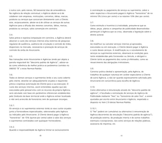 60 61
à outra com, pelo menos, 60 (sessenta) dias de antecedência.
Na vigência da relação contratual, a Agência abster-se-á de
colaborar com empresas, instituições, conceitos, idéias, marcas,
produtos ou serviços que concorram diretamente com o Cliente;
este, reciprocamente, abster-se-á de utilizar os serviços de outras
Agências para a difusão dos mesmos conceitos, idéias, marcas,
produtos ou serviços; salvo convenção em contrário.
3.4.
Salvo prévia e expressa estipulação em contrário, a Agência deverá
absorver o custo dos serviços internos e/ou externos de pesquisas
regulares de audiência, auditoria de circulação e controle de mídia,
disponíveis no mercado, necessários à prestação de serviços de
controle da verba do Anunciante.
3.5.
Nas transações entre Anunciantes e Agências tendo por objeto a
parcela negociável do “desconto padrão de Agência”, adotar-se-
ão como referência de melhor prática os parâmetros contidos no
ANEXO “B” a estas Normas-Padrão.
3.6.
Todos os demais serviços e suprimentos terão o seu custo coberto
pelo cliente, deverão ser adequadamente orçados e requererão
prévia e expressa autorização do Cliente para a sua execução. O
custo dos serviços internos, assim entendidos aqueles que são
executados pelo pessoal e/ou com os recursos da própria Agência,
será calculado com base em parâmetros referenciais estabelecidos
pelo Sindicato da base territorial onde a Agência estiver localizada
e não será acrescido de honorários nem de quaisquer encargos.
3.6.1.
Os serviços e os suprimentos externos terão os seus custos orçados
junto a Fornecedores especializados, selecionados pela Agência
ou indicados pelo Anunciante. O Cliente deverá pagar à Agência
“honorários’’ de 15% (quinze por cento) sobre o valor dos serviços
e suprimentos contratados com quaisquer Fornecedores.
3.6.2.
Quando a responsabilidade da Agência limitar-se exclusivamente
à contratação ou pagamento do serviço ou suprimento, sobre o
valor respectivo o Anunciante pagará à Agência “honorários” de no
mínimo 5% (cinco por cento) e no máximo 10% (dez por cento).
3.7.
Como estímulo e incentivo à criatividade, presume-se que as
idéias, peças, planos e campanhas de publicidade desenvolvidos
pertençam à Agência que os criou, observada a legislação sobre o
direito autoral.
3.8.
Ao modificar ou cancelar serviços internos já aprovados,
executados ou em execução, o Cliente deverá pagar à Agência
o custo desses serviços. A modificação ou o cancelamento de
serviços ou suprimentos externos, observará as condições para
tanto estabelecidas pelo Fornecedor ou Veículo, e obrigará o
Cliente tanto ao pagamento dos custos já efetivados, como ao
ressarcimento das obrigações irretratáveis.
3.9.
Constitui prática desleal a apresentação, pela Agência, de
trabalhos de qualquer natureza em caráter especulativo a Cliente
de outra Agência, a não ser quando expressamente solicitada pelo
Anunciante em concorrência para escolha de Agência.
3.10.
Como alternativa à remuneração através do “desconto padrão de
agência”, é facultada a contratação de serviços de Agência de
Publicidade mediante “fees” ou “honorários de valor fixo”, a serem
ajustados por escrito entre Anunciante e Agência, respeitado o
disposto no item 2.9 destas Normas-Padrão.
3.10.1.
O “fee” poderá ser cumulativo ou alternativo à remuneração de
Agência decorrentes da veiculação (“desconto padrão de agência”);
de produção externa, de produção interna e de outros trabalhos
eventuais e excepcionais, tais como serviços de relações públicas,
assessoria de imprensa, etc.
 