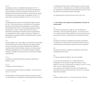 62 63
3.10.2.
Em qualquer situação ou modalidade de aplicação do “fee”, a
Agência deverá ser remunerada em valor igual ou aproximado ao
que ela receberia caso fosse remunerada na forma do item 2.5.1,
sempre de comum acordo entre as partes, contanto que os serviços
contratados por esse sistema sejam os abrangidos no item 3.1 e
preservados os princípios definidos nos itens 2.7, 2.8, 2.9 e 3.4.
3.10.3.
Para adequação dos valores de remuneração de Agência através
de “fee”, como forma de evitar a transferência ou concessão de
benefícios ao Cliente/Anunciante pela Agência, contrariando as
Normas-Padrão, bem como as normas legais aplicáveis à espécie,
recomenda-se a revisão, a cada 6 (seis) meses, dos valores
efetivamente aplicados pelo Cliente/Anunciante em publicidade,
em comparação aos valores orçados inicialmente (“budgets” de
publicidade) e que tenham servido como parâmetro para a fixação
dos valores do “fee”.
3.11.
Nas contratações com o setor público, os anunciantes de cada Poder
e Esfera Administrativa serão considerados como departamentos
de um só anunciante, para efeito de aplicação dos dispositivos
econômicos destas Normas-Padrão, ainda que os contratos sejam
celebrados separadamente com cada órgão, autarquia, empresa,
fundação, sociedade de economia mista ou outro tipo de entidade
governamental.
3.11.1.
Consideram-se esferas Administrativas distintas o Município, o
Estado e a União.
3.11.2.
O disposto neste item aplica-se à:
a) reversão da parcela do “desconto de agência”, de que tratam os
itens 2.7, 3.5 e 4.4;
b) negociação do custo dos serviços internos, de que trata o item
3.6, que poderão ser integralmente eliminados/excluídos/suprimidos;
c) negociação dos honorários incidentes sobre os serviços de que
trata o item 3.6.1, ressalvado que os referidos honorários poderão
ser integralmente eliminados/excluídos/suprimidos quando se tratar
de ações de comunicação que geram veiculação;
d) à negociação dos honorários de que trata o item 3.6.2.
4. Das relações entre agências de publicidade e veículos de
comunicação
4.1.
É reservado exclusivamente à Agência como tal habilitada e
certificada o “desconto padrão de agência”, nos termos do item
2.5 e seguintes destas Normas-Padrão, bem como eventuais frutos
de planos de incentivo, voluntariamente instituídos por Veículos.
4.1.1.
Os planos de incentivo concedidos pelos Veículos não poderão
se sobrepor aos critérios técnicos na escolha de mídia nem servir
como pretexto de preterição aos Veículos que não os pratiquem.
4.2.
Os planos de incentivo às Agências mantidos por Veículos não
contemplarão Anunciantes.
4.3.
O “desconto padrão de agência” não será concedido:
a) a Anunciantes diretamente ou a “Departamentos de
Propaganda” de Anunciantes ou Agências Próprias (“House
Agencies’’) que não se conformarem ao disposto no item 2.5 e sub
itens; e item 7.5 destas Normas-Padrão;
b) às empresas que se dedicam exclusiva ou principalmente à
prestação de serviços de mídia, descritas nos itens 4.6 e sub itens
destas Normas-Padrão.
4.4.
A Agência poderá reverter a seu Cliente parcela do “desconto
 
