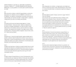 64 65
padrão de agência” a que fizer jus, observados os parâmetros
contidos no ANEXO “B” - SISTEMA PROGRESSIVO DE SERVIÇOS/
BENEFÍCIOS, os quais poderão ser revistos pelo Conselho Executivo
do CENP.
4.5.
Não será aceita a compra e venda de espaço/tempo ou serviço em
desacordo com o disposto na Lei no 4.680/65 e no Decreto no
57.690/66, e em especial a realizada por intermédio de centrais de
mídia fechadas, de “bureaux de mídia” (“media brokers”), Agências
independentes de mídia ou entidades assemelhadas.
4.6.
A existência de vínculo entre determinada Agência e “central
de mídia fechada”, “bureau de mídia”, Agências independentes
de mídia ou entidade assemelhada, em razão de capital, acordo
operacional ou de assistência técnica, parceria eventual ou simples
mandato, não equipara tais entidades a uma Agência para o efeito
de perceberem o “desconto padrão de agência” de que trata o item
2.5.1 destas Normas-Padrão.
4.6.1.
Entende-se por “central de mídia fechada” aquela entidade que se
propõe a substituir determinado(s) Anunciante(s) e suas marcas na
negociação e compra de espaço/tempo ou serviço, desconsiderando
a Agência(s) apta(s) ao seu pleno atendimento e reconhecida(s) pelo
Veículo(s) como detentora(s) da(s) conta(s).
4.6.2.
A Agência que participar, no Brasil, do capital, direção técnica ou da
operação das empresas ou entidades descritas nos itens 4.6 e 4.6.1
destas Normas-Padrão não fará jus ao “desconto padrão de agência”
e será remunerada diretamente pelo Anunciante que lhe tenha
contratado o serviço.
4.7.
A Agência adquirirá espaço/tempo ou serviço individualmente, para
uso exclusivo de seus respectivos Clientes. Os Veículos não aceitarão
reservas nem efetivarão a venda de espaço/tempo sem a indicação
precisa do Anunciante responsável pelo conteúdo da mensagem.
4.8.
Salvo disposição em contrário, as negociações entre Agências e
Veículos tomarão por base a verba individualizada de cada Cliente
e, a critério de cada Veículo, as verbas das respectivas categorias
e/ou marcas.
4.9.
Nenhuma Agência poderá comprar, autorizar e pagar mídia em
favor de Cliente(s)
e/ou marca(s) cuja conta publicitária esteja confiada a outra
Agência. Nas situações em que o Veículo não reconheça
determinada Agência como responsável pelo pleno atendimento
da conta publicitária de determinado Anunciante ou quando
determinada Agência, embora reconhecida, não se tenha
encarregado plenamente do atendimento da conta publicitária, tal
como descrito no item 3.1, o Veículo poderá recusar-se a conceder
o “desconto padrão de agência”.
4.9.1.
Quando adotada a forma de atendimento compartilhado, ou
quando o Anunciante instituir uma “central de mídia aberta”
para coordenar as atividades de compra de mídia, as Agências
continuarão responsáveis: (a) pelo planejamento de mídia das
marcas a elas confiadas, desde que as mesmas estejam plenamente
capacitadas para tal; (b) pela emissão das autorizações de
veiculação e (c) pelo pagamento das respectivas faturas.
4.10.
Constitui prática desleal da Agência oferecer ou prometer, em
nome de Veículo, desconto ou eventuais frutos de programas de
incentivo por ele instituído, notadamente em ações de prospecção,
concorrência ou licitação.
 
