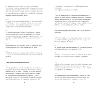 68 69
em Regimento Interno e atuará, em primeira instância, por
intermédio de três câmaras especializadas: Câmara de Anunciantes,
Câmara de Agências e Câmara de Veículos, constituída cada uma
delas por representantes dos três segmentos; e em grau de recurso
por intermédio da Câmara de Recursos e do Plenário, na forma do
Regimento Interno do Conselho de Ética.
6.3.1.
Na análise das reclamações e disputas que lhe forem submetidas,
o CENP adotará a ética e as melhores práticas comerciais como
fins; e a tentativa de conciliação e o julgamento como meios,
assegurando às partes amplo direito de defesa.
6.4.
O Conselho Executivo do CENP será constituído por 4 (quatro)
representantes de Anunciantes, designados pela ABA; 6 (seis)
representantes de Agências, designados, respectivamente, 3 (três)
pela ABAP e 3 (três) FENAPRO; e 12 (doze) representantes de
Veículos.
6.4.1.
Mediante convênio, o CENP poderá contar, na composição de seu
Conselho Executivo, com 1 (um) representante da União.
6.5.
O CENP, constituído como uma associação civil sem fins lucrativos
e duração por prazo indeterminado, tem sede e foro na cidade de
São Paulo.
7. Das disposições gerais e transitórias
7.1.
A atividade publicitária exercida pelas Agências, Agenciadores de
Propaganda, Agenciadores Autônomos, Fornecedores e Veículos
de Comunicação, por ordem e conta dos Anunciantes, é regida
pela Lei Federal nº 4.680/65; pelo Decreto Federal nº 57.690/
66, parcialmente alterado pelo Decreto Federal nº 2.262/97;
pelo Código de Ética dos Profissionais da Propaganda, instituído
pelo I Congresso Brasileiro de Propaganda, realizado em 1957
e incorporado à mencionada Lei nº 4.680/65; e pelo Código
Brasileiro de
Auto-Regulamentação Publicitária (1978).
7.2.
À falta de uma entidade que congregue coletivamente todos os
Veículos em âmbito nacional e até a sua constituição, o segmento
Veículos será representado no CENP por 12 (doze) representantes
designados em comum acordo pelas entidades e organizações
signatárias do Acordo de Auto-Regulamentação de 25 de junho de
1997, que precedeu à edição destas Normas-Padrão.
7.3.
Estas NORMAS-PADRÃO DA ATIVIDADE PUBLICITÁRIA revogam e
substituem:
I-
As “Normas-Padrão para Prestação de Serviços de Comunicação
pelas Agências de Propaganda e Veículos de Comunicação e suas
Recíprocas Relações”, de 25/6/97.
II-
As “Normas-Padrão” editadas pela ABAP em 1960, em acatamento
ao I Congresso Brasileiro de Propaganda (1957) e
III-
As normas e recomendações contidas na “Instrução Nº 1”, editada
pela ABAP, em conjunto com outras entidades, em 23/4/68.
7.4.
Agências e Anunciantes que firmam este acordo terão prazo de até
120 (cento e vinte) dias contados desta data para ajustar-se aos
preceitos acordados neste instrumento, tendo em vista o disposto
no artigo 17 da Lei nº 4.680/65.
7.4.1.
Eventuais adesões de Agências após o prazo previsto no “caput”
deverão fazer-se acompanhar da demonstração prévia de sua
conformidade aos parâmetros acordados no Anexo “A”.
 