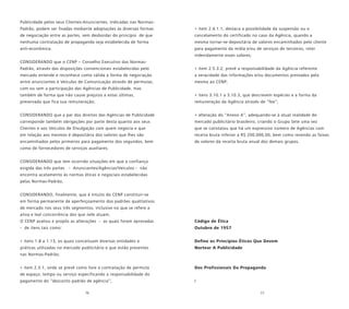 76 77
Publicidade pelos seus Clientes-Anunciantes, indicadas nas Normas-
Padrão, podem ser fixadas mediante adaptações às diversas formas
de negociação entre as partes, sem desbordar do princípio de que
nenhuma contratação de propaganda seja estabelecida de forma
anti-econômica;
CONSIDERANDO que o CENP – Conselho Executivo das Normas-
Padrão, através das disposições convencionais estabelecidas pelo
mercado entende e reconhece como válida a forma de negociação
entre anunciantes e Veículos de Comunicação através de permutas,
com ou sem a participação das Agências de Publicidade, mas
também de forma que não cause prejuízo a estas últimas,
preservada que fica sua remuneração;
CONSIDERANDO que a par dos direitos das Agências de Publicidade
corresponde também obrigações por parte desta quanto aos seus
Clientes e aos Veículos de Divulgação com quem negocia e que
em relação aos mesmos é depositária dos valores que lhes são
encaminhados pelos primeiros para pagamento dos segundos, bem
como de fornecedores de serviços auxiliares;
CONSIDERANDO que tem ocorrido situações em que a confiança
exigida das três partes - Anunciantes/Agências/Veículos - não
encontra acatamento às normas éticas e negociais estabelecidas
pelas Normas-Padrão;
CONSIDERANDO, finalmente, que é intuito do CENP constituir-se
em forma permanente de aperfeiçoamento dos padrões qualitativos
de mercado nos seus três segmentos, inclusive no que se refere a
ativa e leal concorrência dos que nele atuam;
O CENP avaliou e propôs as alterações - as quais foram aprovadas
- de itens tais como:
• itens 1.8 a 1.13, os quais conceituam diversas entidades e
práticas utilizadas no mercado publicitário e que estão presentes
nas Normas-Padrão;
• item 2.3.1, onde se prevê como livre a contratação de permuta
de espaço, tempo ou serviço especificando a responsabilidade do
pagamento do “desconto padrão de agência”;
• item 2.4.1.1, destaca a possibilidade da suspensão ou o
cancelamento do certificado no caso da Agência, quando a
mesma tornar-se depositária de valores encaminhados pelo cliente
para pagamento da mídia e/ou de serviços de terceiros, reter
indevidamente esses valores;
• item 2.5.3.2, prevê a responsabilidade da Agência referente
a veracidade das informações e/ou documentos prestados pela
mesma ao CENP;
• itens 3.10.1 a 3.10.3, que descrevem espécies e a forma da
remuneração da Agência através de “fee”;
• alteração do “Anexo A”, adequando-se à atual realidade do
mercado publicitário brasileiro, criando o Grupo Sete uma vez
que se constatou que há um expressivo número de Agências com
receita bruta inferior a R$ 200.000,00, bem como revendo as faixas
de valores da receita bruta anual dos demais grupos.
Código de Ética
Outubro de 1957
Define os Princípios Éticos Que Devem
Nortear A Publicidade
Dos Profissionais Da Propaganda
I
 