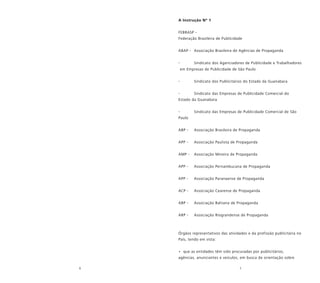 6 7
A Instrução Nº 1
FEBRASP -
Federação Brasileira de Publicidade
ABAP - Associação Brasileira de Agências de Propaganda
- Sindicato dos Agenciadores de Publicidade e Trabalhadores
em Empresas de Publicidade de São Paulo
- Sindicato dos Publicitários do Estado da Guanabara
- Sindicato das Empresas de Publicidade Comercial do
Estado da Guanabara
- Sindicato das Empresas de Publicidade Comercial de São
Paulo
ABP - Associação Brasileira de Propaganda
APP - Associação Paulista de Propaganda
AMP - Associação Mineira de Propaganda
APP - Associação Pernambucana de Propaganda
APP - Associação Paranaense de Propaganda
ACP - Associação Cearense de Propaganda
ABP - Associação Bahiana de Propaganda
ARP - Associação Riograndense de Propaganda
Órgãos representativos das atividades e da profissão publicitária no
País, tendo em vista:
• que as entidades têm sido procuradas por publicitários,
agências, anunciantes e veículos, em busca de orientação sobre
 