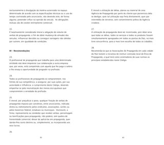 82 83
exclusivamente à divulgação da matéria autorizada no espaço
determinado de acordo com as especificações técnicas ou o uso do
tempo contratado pelo anunciante, não devendo este, de forma
alguma, pretender influir na opinião do veículo. As obrigações
mútuas são de caráter estritamente comercial.
22.
É taxativamente considerada imoral a alegação do volume de
verbas de propaganda, a fim de obter mudança de atitudes dos
veículos, influenciar decisões ou conseguir vantagens não obtidas
por outrem, em igualdade de condições.
III - Recomendações
23.
O profissional de propaganda que trabalha para uma determinada
entidade não deve emprestar sua colaboração a outra empresa
que, por vezes, está competindo com aquela que lhe paga o salário
e lhe enseja a oportunidade de progredir na profissão.
24.
Todos os profissionais de propaganda se comprometem, nos
limites de sua competência, a assegurar, por suas ações, por sua
autoridade e influência, o cumprimento deste Código, devendo
empenhar-se pela neutralização dos menos escrupulosos que
comprometem a seriedade da profissão.
25.
É imoral, por prejudicar o povo, qualquer fixação de verbas de
propaganda imposta por convênios, entre anunciantes, indicada
direta ou indiretamente pelos sindicatos, associações, cartéis ou
pelos Governos federal, estaduais ou municipais. Outrossim, a
firma, representante ou vendedor que receber verbas, percentagem
ou bonificações para propaganda, não poderá, sem quebra de
honestidade comercial, deixar de aplicá-las em propaganda, quer
dando-lhes outro destino ou, simplesmente, as incorporando aos
seus lucros.
26.
É imoral a utilização de idéias, planos ou material de uma
Agência de Propaganda por parte do cliente que porventura dela
se desligar, quer tal utilização seja feita diretamente, quer por
intermédio de terceiros, sem consentimento prévio da Agência
criadora.
27.
A utilização da propaganda deve ser incentivada, pois ideal seria
que todas as idéias, todos os serviços e todos os produtos fossem
simultaneamente apregoados em todos os pontos do País, na mais
livre concorrência, para a mais livre escolha de todos os cidadãos.
28.
Recomenda-se que as Associações de Propaganda em cada cidade
do País tomem a iniciativa de instituir comissão local de Ética de
Propaganda, a qual terá como orientadores de suas normas os
princípios estabelecidos neste Código.
 