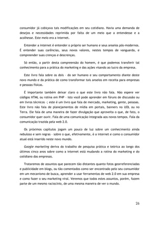 26
consumidor já cobiçava tais modificações em seu cotidiano. Havia uma demanda de
desejos e necessidades reprimida por falta de um meio que a entendesse e a
acolhesse. Este meio era a internet.
Entender a internet é entender o próprio ser humano e seus anseios pós-modernos.
É entender suas carências, seus novos valores, nestes tempos de vanguarda, e
compreender suas crenças e descrenças.
Só então, a partir desta compreensão do homem, é que podemos transferir tal
conhecimento para a prática do marketing e das ações visando ao lucro da empresa.
Este livro fala sobre os dois – do ser humano e seu comportamento diante deste
novo mundo e da prática de como transformar tais anseios em receita para empresas
e pessoas físicas.
É importante também deixar claro o que este livro não fala. Não espere ver
códigos HTML ou rotina em PHP – isto você pode aprender em fóruns de discussão ou
em livros técnicos –; este é um livro que fala de mercado, marketing, gente, pessoas.
Este livro não fala de planejamentos de mídia em portais, banners no UOL ou no
Terra. Ele fala de uma maneira de fazer divulgação que aproveita o que, de fato, o
consumidor quer ouvir. Fala de uma comunicação integrada aos novos tempos. Fala da
comunicação trazida pela web 2.0.
Os próximos capítulos jogam um pouco de luz sobre um conhecimento ainda
nebuloso e sem regras – sobre o que, efetivamente, é a internet e como o consumidor
atual está inserido neste novo mundo.
Google marketing deriva do trabalho de pesquisa prática e teórica ao longo dos
últimos cinco anos sobre como a internet está mudando a rotina do marketing e do
cotidiano das empresas.
Trataremos de assuntos que parecem tão distantes quanto fotos georreferenciadas
e publicidade em blogs, ou tão comentados como ser encontrado pelo seu consumidor
em um mecanismo de busca, aprender a usar ferramentas de web 2.0 em sua empresa
e como fazer o seu marketing viral. Veremos que todos estes assuntos, porém, fazem
parte de um mesmo raciocínio, de uma mesma maneira de ver o mundo.
 