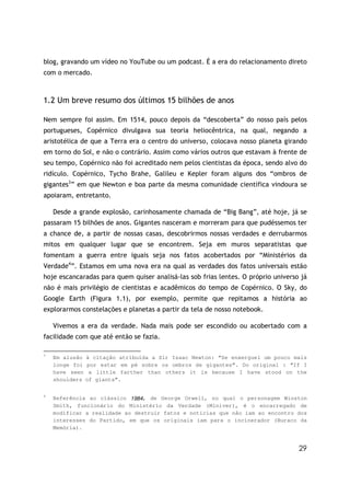 29
blog, gravando um vídeo no YouTube ou um podcast. É a era do relacionamento direto
com o mercado.
1.2 Um breve resumo dos últimos 15 bilhões de anos
Nem sempre foi assim. Em 1514, pouco depois da “descoberta” do nosso país pelos
portugueses, Copérnico divulgava sua teoria heliocêntrica, na qual, negando a
aristotélica de que a Terra era o centro do universo, colocava nosso planeta girando
em torno do Sol, e não o contrário. Assim como vários outros que estavam à frente de
seu tempo, Copérnico não foi acreditado nem pelos cientistas da época, sendo alvo do
ridículo. Copérnico, Tycho Brahe, Galileu e Kepler foram alguns dos “ombros de
gigantes3
” em que Newton e boa parte da mesma comunidade científica vindoura se
apoiaram, entretanto.
Desde a grande explosão, carinhosamente chamada de “Big Bang”, até hoje, já se
passaram 15 bilhões de anos. Gigantes nasceram e morreram para que pudéssemos ter
a chance de, a partir de nossas casas, descobrirmos nossas verdades e derrubarmos
mitos em qualquer lugar que se encontrem. Seja em muros separatistas que
fomentam a guerra entre iguais seja nos fatos acobertados por “Ministérios da
Verdade4
”. Estamos em uma nova era na qual as verdades dos fatos universais estão
hoje escancaradas para quem quiser analisá-las sob frias lentes. O próprio universo já
não é mais privilégio de cientistas e acadêmicos do tempo de Copérnico. O Sky, do
Google Earth (Figura 1.1), por exemplo, permite que repitamos a história ao
explorarmos constelações e planetas a partir da tela de nosso notebook.
Vivemos a era da verdade. Nada mais pode ser escondido ou acobertado com a
facilidade com que até então se fazia.
3
Em alusão à citação atribuída a Sir Isaac Newton: “Se enxerguei um pouco mais
longe foi por estar em pé sobre os ombros de gigantes”. Do original : “If I
have seen a little farther than others it is because I have stood on the
shoulders of giants”.
4
Referência ao clássico 1984, de George Orwell, no qual o personagem Winston
Smith, funcionário do Ministério da Verdade (Miniver), é o encarregado de
modificar a realidade ao destruir fatos e notícias que não iam ao encontro dos
interesses do Partido, em que os originais iam para o incinerador (Buraco da
Memória).
 