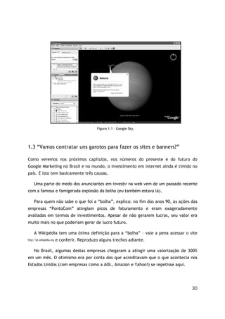 30
Figura 1.1 – Google Sky.
1.3 “Vamos contratar uns garotos para fazer os sites e banners?”
Como veremos nos próximos capítulos, nos números do presente e do futuro do
Google Marketing no Brasil e no mundo, o investimento em internet ainda é tímido no
país. E isto tem basicamente três causas.
Uma parte do medo dos anunciantes em investir na web vem de um passado recente
com a famosa e famigerada explosão da bolha (eu também estava lá).
Para quem não sabe o que foi a “bolha”, explico: no fim dos anos 90, as ações das
empresas “PontoCom” atingiam picos de faturamento e eram exageradamente
avaliadas em termos de investimentos. Apesar de não gerarem lucros, seu valor era
muito mais no que poderiam gerar de lucro futuro.
A Wikipédia tem uma ótima definição para a “bolha” – vale a pena acessar o site
http://pt.wikipedia.org e conferir. Reproduzo alguns trechos adiante.
No Brasil, algumas destas empresas chegaram a atingir uma valorização de 300%
em um mês. O otimismo era por conta dos que acreditavam que o que acontecia nos
Estados Unidos (com empresas como a AOL, Amazon e Yahoo!) se repetisse aqui.
 