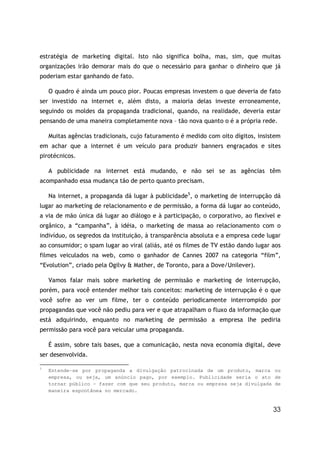 33
estratégia de marketing digital. Isto não significa bolha, mas, sim, que muitas
organizações irão demorar mais do que o necessário para ganhar o dinheiro que já
poderiam estar ganhando de fato.
O quadro é ainda um pouco pior. Poucas empresas investem o que deveria de fato
ser investido na internet e, além disto, a maioria delas investe erroneamente,
seguindo os moldes da propaganda tradicional, quando, na realidade, deveria estar
pensando de uma maneira completamente nova – tão nova quanto o é a própria rede.
Muitas agências tradicionais, cujo faturamento é medido com oito dígitos, insistem
em achar que a internet é um veículo para produzir banners engraçados e sites
pirotécnicos.
A publicidade na internet está mudando, e não sei se as agências têm
acompanhado essa mudança tão de perto quanto precisam.
Na internet, a propaganda dá lugar à publicidade5
, o marketing de interrupção dá
lugar ao marketing de relacionamento e de permissão, a forma dá lugar ao conteúdo,
a via de mão única dá lugar ao diálogo e à participação, o corporativo, ao flexível e
orgânico, a “campanha”, à idéia, o marketing de massa ao relacionamento com o
indivíduo, os segredos da instituição, à transparência absoluta e a empresa cede lugar
ao consumidor; o spam lugar ao viral (aliás, até os filmes de TV estão dando lugar aos
filmes veiculados na web, como o ganhador de Cannes 2007 na categoria “film”,
“Evolution”, criado pela Ogilvy & Mather, de Toronto, para a Dove/Unilever).
Vamos falar mais sobre marketing de permissão e marketing de interrupção,
porém, para você entender melhor tais conceitos: marketing de interrupção é o que
você sofre ao ver um filme, ter o conteúdo periodicamente interrompido por
propagandas que você não pediu para ver e que atrapalham o fluxo da informação que
está adquirindo, enquanto no marketing de permissão a empresa lhe pediria
permissão para você para veicular uma propaganda.
É assim, sobre tais bases, que a comunicação, nesta nova economia digital, deve
ser desenvolvida.
5
Entende-se por propaganda a divulgação patrocinada de um produto, marca ou
empresa, ou seja, um anúncio pago, por exemplo. Publicidade seria o ato de
tornar público – fazer com que seu produto, marca ou empresa seja divulgada de
maneira espontânea no mercado.
 