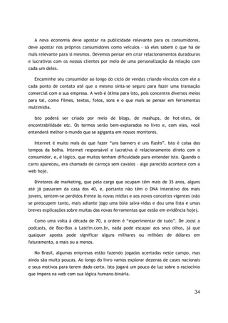 34
A nova economia deve apostar na publicidade relevante para os consumidores,
deve apostar nos próprios consumidores como veículos – só eles sabem o que há de
mais relevante para si mesmos. Devemos pensar em criar relacionamentos duradouros
e lucrativos com os nossos clientes por meio de uma personalização da relação com
cada um deles.
Encaminhe seu consumidor ao longo do ciclo de vendas criando vínculos com ele a
cada ponto de contato até que o mesmo sinta-se seguro para fazer uma transação
comercial com a sua empresa. A web é ótima para isto, pois concentra diversos meios
para tal, como filmes, textos, fotos, sons e o que mais se pensar em ferramentas
multimídia.
Isto poderá ser criado por meio de blogs, de mashups, de hot-sites, de
encontrabilidade etc. Os termos serão bem-explorados no livro e, com eles, você
entenderá melhor o mundo que se agiganta em nossos monitores.
Internet é muito mais do que fazer “uns banners e uns flashs”. Isto é coisa dos
tempos da bolha. Internet responsável e lucrativa é relacionamento direto com o
consumidor, e, é lógico, que muitos tenham dificuldade para entender isto. Quando o
carro apareceu, era chamado de carroça sem cavalos – algo parecido acontece com a
web hoje.
Diretores de marketing, que pelo cargo que ocupam têm mais de 35 anos, alguns
até já passaram da casa dos 40, e, portanto não têm o DNA interativo dos mais
jovens, sentem-se perdidos frente às novas mídias e aos novos conceitos vigentes (não
se preocupem tanto, mais adiante jogo uma bóia salva-vidas e dou uma lista e umas
breves explicações sobre muitas das novas ferramentas que estão em evidência hoje).
Como uma volta à década de 70, a ordem é “experimentar de tudo”. De Joost a
podcasts, de Boo-Box a Lastfm.com.br, nada pode escapar aos seus olhos, já que
qualquer aposta pode significar alguns milhares ou milhões de dólares em
faturamento, a mais ou a menos.
No Brasil, algumas empresas estão fazendo jogadas acertadas neste campo, mas
ainda são muito poucas. Ao longo do livro vamos explorar dezenas de cases nacionais
e seus motivos para terem dado certo. Isto jogará um pouco de luz sobre o raciocínio
que impera na web com sua lógica humano-binária.
 