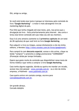 17
Olá, amigo ou amiga,
Se você está lendo esse texto é porque se interessou pelo conteúdo do
livro “Google Marketing” – o maior e mais abrangente livro de
marketing digital do país.
Fico feliz que tenha chegado até esse texto, pois, isso prova que a
divulgação do livro – feita prioritariamente pela Internet – deu certo e
levou esse breve conteúdo até suas mãos (ou até seu monitor).
Essa é só uma amostra (somente os 3 primeiros capítulos de um total
de 28 capítulos) do que você lerá no livro Google Marketing.
Para adquirir o livro na íntegra, acesse diretamente o site da minha
editora, a Novatec http://www.novatec.com.br/livros/googlemark/
Para comprá-lo com desconto especial, acesse o site acima, clique no
botão “comprar” e preencha o código promocional “CONRADO01”
(Promoção válida por tempo limitado).
Espero que goste muito do conteúdo que disponibilizei nesse texto de
forma inédita e que venha a comprar o livro Google Marketing.
Caso tenha alguma sugestão, dúvida ou queira me mandar um recado,
acesse meu site pessoal – www.conrado.com.br – ou o site da minha
empresa, a Publiweb – www.publiweb.com.br.
Caso queira entrar em contato comigo, escreva para
conrado@publiweb.com.br.
Um grande abraço,
Conrado Adolpho
 