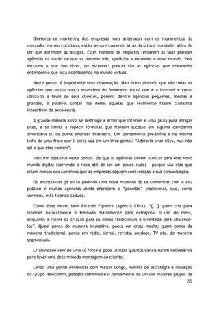 35
Diretores de marketing das empresas mais antenadas com os movimentos do
mercado, em seu cotidiano, estão sempre correndo atrás da última novidade, além de
ter que aprender as antigas. Estes homens de negócios recorrem às suas grandes
agências na ilusão de que as mesmas irão ajudá-los a entender o novo mundo. Pois
escutem o que vou dizer, ou escrever: poucas são as agências que realmente
entendem o que está acontecendo no mundo virtual.
Neste ponto, é importante uma observação. Não estou dizendo que são todas as
agências que muito pouco entendem do fenômeno social que é a internet e como
utilizá-lo a favor de seus clientes, porém, dentre agências pequenas, médias e
grandes, é possível contar nos dedos aquelas que realmente fazem trabalhos
interativos de excelência.
A grande maioria ainda se restringe a achar que internet é uma jaula para abrigar
sites, e se limita a repetir fórmulas que fizeram sucesso em alguma campanha
americana ou de outra empresa brasileira. Um pensamento pré-bolha e na mesma
linha de uma frase que li certa vez em um livro genial: “Adoraria criar sites, mas não
sei o que eles comem”.
Insistirei bastante neste ponto – de que as agências devem atentar para este novo
mundo digital (correndo o risco até de ser um pouco rude) – porque são elas que
ditam muitos dos caminhos que as empresas seguem com relação à sua comunicação.
Os anunciantes já estão pedindo uma nova maneira de se comunicar com o seu
público e muitas agências ainda oferecem o “pacotão” tradicional, que, como
veremos, está ficando caduco.
Como disse muito bem Ricardo Figueira (Agência Click), “[...] quem cria para
internet naturalmente é treinado diariamente para extrapolar o uso do meio,
enquanto a rotina da criação para os meios tradicionais é orientada para abastecê-
los”. Quem pensa de maneira interativa, pensa em cross media; quem pensa de
maneira tradicional, pensa em rádio, jornal, revista, outdoor, TV etc. de maneira
segmentada.
Criatividade vem de uma só fonte e pode utilizar quantos canais forem necessários
para levar uma determinada mensagem ao cliente.
Lendo uma genial entrevista com Walter Longo, mentor de estratégia e inovação
do Grupo Newcomm, percebi claramente o pensamento de um dos maiores grupos de
 