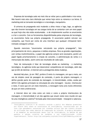 37
Empresas de tecnologia cada vez mais irão se voltar para a publicidade e vice-versa.
Não haverá mais esta clara distinção que vemos hoje entre os números e as letras. O
marketing está se tornando tecnológico e a tecnologia, marqueteira.
O universo da propaganda está mudando a olhos vistos e logo, logo, as agências
que não tiverem tecnologia em seu sangue terão de se contentar com um novo papel
ao qual hoje elas não estão acostumadas – o de simplesmente auxiliar os anunciantes
a criar o conceito. Com as ferramentas disponibilizadas pelas empresas de tecnologia,
os anunciantes farão sua própria propaganda. O anunciante poderá veicular sua
campanha, que ficará por conta de uma interface que qualquer chimpanzé bem-
treinado conseguirá utilizar.
Quando menciono “anunciantes veiculando sua própria propaganda”, falo
principalmente de micro, pequenas e médias empresas. Para as grandes organizações,
com verbas multimilionárias, o papel das agências sempre será necessário, porém um
papel ligado prioritariamente à criação do conceito, à administração da verba e à
mensuração dos dados, assim como aos resultados de cada ação.
Falar de mensuração é falar de tecnologia aliada ao marketing – o marketing
tecnológico. As agências terão que desenvolver competências em tecnologia, além das
que já têm de dominar. A internet será a protagonista desta mudança.
Marshall McLuhan, já em 1967, profere O meio é a mensagem, em que o meio, em
vez de simples canal de passagem do conteúdo, é parte da própria mensagem, e
define grande parte do conteúdo da mensagem. A interatividade, então, acaba por
definir três agentes principais na veiculação de uma mensagem – locutor, interlocutor
e meio. É claro que em um meio interativo, a mensagem toma ares muito diferentes
do que um meio unidirecional.
A internet deve ser vista como um meio e como a própria interlocutora da
mensagem. A interatividade é um dos agentes que atuam neste novo mundo em que
há uma inteligência coletiva6
formada pela interconectividade – intangível e soberana.
6
Inteligência coletiva é um conceito surgido a partir dos debates promovidos
por Pierre Lévy sobre as tecnologias da inteligência, caracterizado por um
novo tipo pensamento sustentado por conexões sociais que são viáveis através
da utilização das redes abertas de computação da internet. A própria Wikipédia
é um exemplar da manifestação desse tipo de inteligência, na medida em que
permite a edição coletiva de verbetes e sua hipervinculação (links
hipertextuais). Fonte: http://pt.wikipedia.org/wiki/Intelig%C3%AAncia_coletiva
 