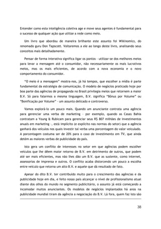 38
Entender como esta inteligência coletiva age e move seus agentes é fundamental para
o sucesso de qualquer ação que utilize a rede como meio.
Um livro que abordou de maneira brilhante este assunto foi Wikinomics, do
renomado guru Don Tapscott. Voltaremos a ele ao longo deste livro, analisando seus
conceitos mais detalhadamente.
Pensar de forma interativa significa ligar os pontos – utilizar-se dos melhores meios
para levar a mensagem até o consumidor, não necessariamente os mais lucrativos
meios, mas os mais eficientes, de acordo com a nova economia e o novo
comportamento do consumidor.
“O meio é a mensagem” mostra-nos, já há tempos, que escolher a mídia é parte
fundamental da estratégia de comunicação. O modelo de negócios praticado hoje por
boa parte das agências de propaganda no Brasil privilegia meios que retornem a maior
B.V. Só para falarmos a mesma linguagem, B.V. significa “Bônus por Volume” ou
“Bonificação por Volume” – um assunto delicado e controverso.
Vamos explorá-lo um pouco mais. Quando um anunciante contrata uma agência
para gerenciar uma verba de marketing – por exemplo, quando as Casas Bahia
contratam a Young & Rubicam para gerenciar seus R$ 807 milhões de investimentos
anuais em marketing –, está implícito (e explícito nas normas do setor) que a agência
ganhará dos veículos nos quais investir tal verba uma porcentagem do valor veiculado.
A porcentagem costuma ser de 20% para o caso de investimento em TV, que ainda
detém as maiores verbas de publicidade do país.
Isto gera um conflito de interesses no setor em que agências podem escolher
veículos que lhe dêem maior retorno de B.V. em detrimento de outros, que podem
até ser mais eficientes, mas não lhes dão um B.V. que as sustente, como internet,
assessorias de imprensa e outros. O conflito acaba distorcendo um pouco a escolha
entre veículo que retorna um alto B.V. e aquele que dá resultado de fato.
Apesar do dito B.V. ter contribuído muito para o crescimento das agências e da
publicidade hoje em dia, e feito nosso país alcançar o nível de profissionalismo atual
diante dos olhos do mundo no segmento publicitário, o assunto já está começando a
incomodar muitos anunciantes. Os modelos de negócios implantados há anos na
publicidade mundial tiram da agência a negociação do B.V. Lá fora, quem faz isto são
 