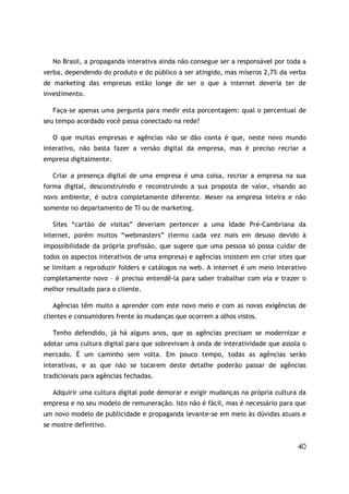 40
No Brasil, a propaganda interativa ainda não consegue ser a responsável por toda a
verba, dependendo do produto e do público a ser atingido, mas míseros 2,7% da verba
de marketing das empresas estão longe de ser o que a internet deveria ter de
investimento.
Faça-se apenas uma pergunta para medir esta porcentagem: qual o percentual de
seu tempo acordado você passa conectado na rede?
O que muitas empresas e agências não se dão conta é que, neste novo mundo
interativo, não basta fazer a versão digital da empresa, mas é preciso recriar a
empresa digitalmente.
Criar a presença digital de uma empresa é uma coisa, recriar a empresa na sua
forma digital, desconstruindo e reconstruindo a sua proposta de valor, visando ao
novo ambiente, é outra completamente diferente. Mexer na empresa inteira e não
somente no departamento de TI ou de marketing.
Sites “cartão de visitas” deveriam pertencer a uma Idade Pré-Cambriana da
internet, porém muitos “webmasters” (termo cada vez mais em desuso devido à
impossibilidade da própria profissão, que sugere que uma pessoa só possa cuidar de
todos os aspectos interativos de uma empresa) e agências insistem em criar sites que
se limitam a reproduzir folders e catálogos na web. A internet é um meio interativo
completamente novo – é preciso entendê-la para saber trabalhar com ela e trazer o
melhor resultado para o cliente.
Agências têm muito a aprender com este novo meio e com as novas exigências de
clientes e consumidores frente às mudanças que ocorrem a olhos vistos.
Tenho defendido, já há alguns anos, que as agências precisam se modernizar e
adotar uma cultura digital para que sobrevivam à onda de interatividade que assola o
mercado. É um caminho sem volta. Em pouco tempo, todas as agências serão
interativas, e as que não se tocarem deste detalhe poderão passar de agências
tradicionais para agências fechadas.
Adquirir uma cultura digital pode demorar e exigir mudanças na própria cultura da
empresa e no seu modelo de remuneração. Isto não é fácil, mas é necessário para que
um novo modelo de publicidade e propaganda levante-se em meio às dúvidas atuais e
se mostre definitivo.
 