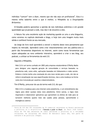 44
indivíduo “comum” tem a dizer, mesmo que ele não seja um profissional7
. Esta é a
mesma velha ladainha entre o que é melhor, a Wikipédia ou a Encyclopedia
Britannica.
O Estadão poderia aproveitar a opinião de tais indivíduos anônimos e em grande
quantidade que já povoam a web, mas não ir de encontro a eles.
A Natura fez uma excelente ação de marketing quando se uniu a uma blogueira,
como veremos no capítulo destinado a blogs, e hoje tem uma imagem muito mais
sólida e confiável frente ao seu mercado.
Ao longo do livro você aprenderá a extrair o máximo deste novo pensamento que
impera no mercado. Aprenderá como criar relacionamentos com seu público-alvo a
partir das ferramentas disponíveis na internet, assim como novas ferramentas que
sejam adequadas ao novo ambiente interativo, aprenderá a criar o seu blog, seu
podcast, a utilizar as ferramentas da web 2.0.
Segundo a Wikipédia,
Web 2.0 é um termo cunhado em 2003 pela empresa estadunidense O’Reilly Media
para designar uma segunda geração de comunidades e serviços baseados na
plataforma web, como wikis, aplicações baseadas em folksonomia e redes sociais.
Embora o termo tenha uma conotação de uma nova versão para a web, ele não se
refere à atualização nas suas especificações técnicas, mas a uma mudança na forma
como ela é encarada por usuários e desenvolvedores.
Tim O’Reilly, precursor do uso do termo web 2.0, diz que:
Web 2.0 é a mudança para uma internet como plataforma, e um entendimento das
regras para obter sucesso nesta nova plataforma. Entre outras, a regra mais
importante é desenvolver aplicativos que aproveitem os efeitos de rede para se
tornarem melhores quanto mais são usados pelas pessoas, aproveitando a
inteligência coletiva
7
Cerca de 31% das 302 concessões de TV comercial existentes no Brasil pertenciam
a políticos ou a ex-políticos (Televisão e poder no Brasil, de Paulo José Cunha).
Cerca de 70% das emissoras de rádio pertencem a políticos ou a entidades
religiosas. As religiosas são fáceis de descobrir quais são, boa parte do
restante é de políticos (Ibope).
 