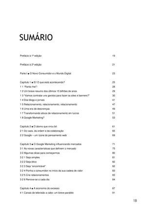 18
SUMÁRIO
Prefácio à 1ª edição 19
Prefácio à 2ª edição 21
Parte I ■ O Novo Consumidor e o Mundo Digital 23
Capítulo 1 ■ Ei! O que está acontecendo? 25
1 1 “Panta rhei”! 28
1 2 Um breve resumo dos últimos 15 bilhões de anos 29
1 3 “Vamos contratar uns garotos para fazer os sites e banners?” 30
1 4 Dos blogs e jornais 41
1 5 Relacionamento, relacionamento, relacionamento 47
1 6 Uma era de descrenças 49
1 7 Transformando ativos de relacionamento em lucros 51
1 8 Google Marketing? 53
Capítulo 2 ■ O átomo que virou bit 61
2 1 Do caos, da ordem e da colaboração 65
2 2 Google – um ícone do pensamento web 69
Capítulo 3 ■ O Google Marketing influenciando mercados 71
3 1 As novas características que definem o mercado 75
3 2 Algumas dicas para começarmos 80
3 2 1 Seja simples 81
3 2 2 Seja ético 82
3 2 3 Seja “encontrável” 82
3 2 4 Ponha o consumidor no início da sua cadeia de valor 83
3 2 5 Crie relacionamentos 83
3 2 6 Renove-se a cada dia 84
Capítulo 4 ■ A economia do excesso 87
4 1 Canais de televisão a cabo: um breve paralelo 91
 