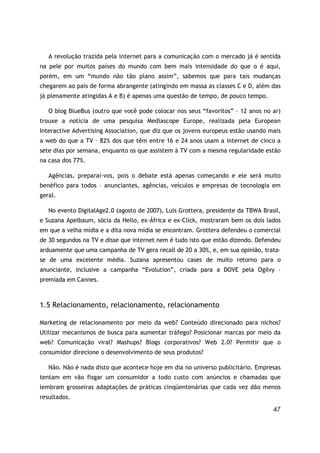 47
A revolução trazida pela internet para a comunicação com o mercado já é sentida
na pele por muitos países do mundo com bem mais intensidade do que o é aqui,
porém, em um “mundo não tão plano assim”, sabemos que para tais mudanças
chegarem ao país de forma abrangente (atingindo em massa as classes C e D, além das
já plenamente atingidas A e B) é apenas uma questão de tempo, de pouco tempo.
O blog BlueBus (outro que você pode colocar nos seus “favoritos” – 12 anos no ar)
trouxe a notícia de uma pesquisa Mediascope Europe, realizada pela European
Interactive Advertising Association, que diz que os jovens europeus estão usando mais
a web do que a TV – 82% dos que têm entre 16 e 24 anos usam a internet de cinco a
sete dias por semana, enquanto os que assistem à TV com a mesma regularidade estão
na casa dos 77%.
Agências, preparai-vos, pois o debate está apenas começando e ele será muito
benéfico para todos – anunciantes, agências, veículos e empresas de tecnologia em
geral.
No evento DigitalAge2.0 (agosto de 2007), Luis Grottera, presidente da TBWA Brasil,
e Suzana Apelbaum, sócia da Hello, ex-África e ex-Click, mostraram bem os dois lados
em que a velha mídia e a dita nova mídia se encontram. Grottera defendeu o comercial
de 30 segundos na TV e disse que internet nem é tudo isto que estão dizendo. Defendeu
arduamente que uma campanha de TV gera recall de 20 a 30%, e, em sua opinião, trata-
se de uma excelente média. Suzana apresentou cases de muito retorno para o
anunciante, inclusive a campanha “Evolution”, criada para a DOVE pela Ogilvy –
premiada em Cannes.
1.5 Relacionamento, relacionamento, relacionamento
Marketing de relacionamento por meio da web? Conteúdo direcionado para nichos?
Utilizar mecanismos de busca para aumentar tráfego? Posicionar marcas por meio da
web? Comunicação viral? Mashups? Blogs corporativos? Web 2.0? Permitir que o
consumidor direcione o desenvolvimento de seus produtos?
Não. Não é nada disto que acontece hoje em dia no universo publicitário. Empresas
tentam em vão fisgar um consumidor a todo custo com anúncios e chamadas que
lembram grosseiras adaptações de práticas cinqüentenárias que cada vez dão menos
resultados.
 