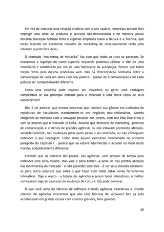 48
Em vez de costurar uma relação vitalícia com o seu usuário, empresas tentam lhes
impingir uma série de produtos e serviços não-direcionados e de maneira pouco
discreta (exceção honrosa feita a algumas empresas como a Natura e a Tecnisa, que
estão fazendo um excelente trabalho de marketing de relacionamento tanto pela
internet quanto fora dela).
O chamado “marketing de imitação” faz com que todos os sites se pareçam. Se
mudarmos o logotipo do canto superior esquerdo podemos utilizar o site de uma
imobiliária e substituí-lo por um de uma fabricante de autopeças. Parece que todos
foram feitos pela mesma produtora web. Não há diferenciação nenhuma entre a
comunicação de cada um deles com seu público – apesar de a comunicação com cada
público ser completamente diferente.
Como uma empresa pode esperar ser inovadora ou gerar uma vantagem
competitiva se sua principal entrada para o mercado é uma mera cópia de seus
concorrentes?
Não é de admirar que muitas empresas que tiveram sua gênese em cubículos de
repúblicas de faculdades transformem-se em negócios multimilionários. Apenas
chegaram ao mercado com a inovação peculiar dos jovens, com seu DNA interativo e
com os anseios que o mercado já tinha. Anseios que diretores de marketing, gerentes
de comunicação e criativos de grandes agências ou não estavam prestando atenção,
verdadeiramente, nas mudanças pelas quais passa o seu mercado, ou não conseguem
entender o que enxergam. Como disse aquele executivo mencionado no primeiro
parágrafo do Capítulo 1 – parece que eu estava adormecido e acordei no meio deste
mundo, completamente diferente.
Entendo que na correria dos prazos, nas agências, nem sempre dá tempo para
entender este novo mundo, mas vale a pena tentar. A pena de não prestar atenção
nos movimentos do mercado – e não aprender com eles – é ver seus clientes esvaírem-
se para outra empresa que saiba o que fazer com todas estas novas ferramentas
interativas. Digo e repito – o futuro das agências é serem todas interativas, é melhor
começarem logo tal processo de mudança de cultura. Ela pode demorar.
O que você acha de fábricas de software criando agências interativas e tirando
clientes de agências interativas que não têm fábricas de software? Isto já está
acontecendo em grande escala com clientes grandes, bem grandes.
 