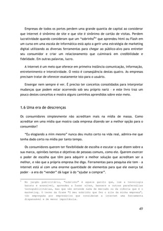 49
Empresas de todos os portes perdem uma grande quantia de capital ao considerar
que internet é sinônimo de site e que site é sinônimo de cartão de visitas. Perdem
lucratividade quando consideram que um “sobrinho8
” que aprendeu html ou Flash em
um curso em uma escola de informática está apto a gerir uma estratégia de marketing
digital utilizando as diversas ferramentas para chegar ao público-alvo para entreter
seu consumidor e criar um relacionamento que culminará em credibilidade e
fidelidade. Em outras palavras, lucro.
A internet é um meio que oferece em primeira instância comunicação, informação,
entretenimento e interatividade. O resto é conseqüência destas quatro. As empresas
precisam tratar de oferecer exatamente isto para o usuário.
Enxergar nem sempre é ver. É preciso ter conceitos consolidados para interpretar
mudanças que podem estar ocorrendo sob seu próprio nariz – e este livro traz um
pouco destes conceitos e mostra alguns caminhos aprendidos sobre este meio.
1.6 Uma era de descrenças
Os consumidores simplesmente não acreditam mais na mídia de massa. Como
acreditar em uma mídia que mostra cada empresa dizendo ser a melhor opção para o
consumidor?
“Eu elogiando a mim mesmo” nunca deu muito certo na vida real, admira-me que
tenha dado certo na mídia por tanto tempo.
Os consumidores querem ter flexibilidade de escolha e escutar o que dizem sobre a
sua marca, opiniões isentas e objetivas de pessoas comuns, como ele. Querem exercer
o poder de escolha que têm para adquirir a melhor solução que acreditam ser a
melhor, e não que a própria empresa lhe diga. Ferramentas para pesquisa ele tem – a
internet está aí com uma enorme quantidade de elementos para que ele exerça tal
poder – a era do “vender” dá lugar à do “ajudar a comprar”.
8
No jargão publicitário, “sobrinho” é aquele garoto que, com a tecnologia
barata e acessível, aprendeu a fazer sites, banners e outras parafernálias
tecnopublicitárias, mas que não entende nada de mercado ou da ciência que é o
marketing. O termo da frase “O meu sobrinho que fez o site da minha empresa”,
tão empregada por empresários que consideram a internet uma ferramenta
dispensável e de menor importância.
 
