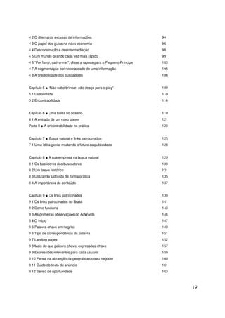 19
4 2 O dilema do excesso de informações 94
4 3 O papel dos guias na nova economia 96
4 4 Desconstrução e desintermediação 98
4 5 Um mundo girando cada vez mais rápido 99
4 6 “Por favor, cativa-me!”, disse a raposa para o Pequeno Príncipe 103
4 7 A segmentação por necessidade de uma informação 105
4 8 A credibilidade dos buscadores 106
Capítulo 5 ■ “Não sabe brincar, não desça para o play” 109
5 1 Usabilidade 110
5 2 Encontrabilidade 116
Capítulo 6 ■ Uma balsa no oceano 119
6 1 A entrada de um novo player 121
Parte II ■ A encontrabilidade na prática 123
Capítulo 7 ■ Busca natural e links patrocinados 125
7 1 Uma idéia genial mudando o futuro da publicidade 128
Capítulo 8 ■ A sua empresa na busca natural 129
8 1 Os bastidores dos buscadores 130
8 2 Um breve histórico 131
8 3 Utilizando tudo isto de forma prática 135
8 4 A importância do conteúdo 137
Capítulo 9 ■ Os links patrocinados 139
9 1 Os links patrocinados no Brasil 141
9 2 Como funciona 143
9 3 As primeiras observações do AdWords 146
9 4 O início 147
9 5 Palavra-chave em negrito 149
9 6 Tipo de correspondência da palavra 151
9 7 Landing pages 152
9 8 Mais do que palavra-chave, expressões-chave 157
9 9 Expressões relevantes para cada usuário 159
9 10 Pense na abrangência geográfica do seu negócio 160
9 11 Cuide do texto do anúncio 161
9 12 Senso de oportunidade 163
 