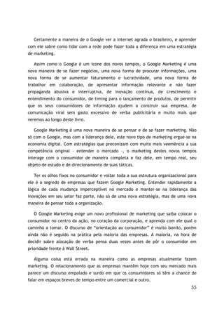 55
Certamente a maneira de o Google ver a internet agrada o brasileiro, e aprender
com ele sobre como lidar com a rede pode fazer toda a diferença em uma estratégia
de marketing.
Assim como o Google é um ícone dos novos tempos, o Google Marketing é uma
nova maneira de se fazer negócios, uma nova forma de procurar informações, uma
nova forma de se aumentar faturamento e lucratividade, uma nova forma de
trabalhar em colaboração, de apresentar informação relevante e não fazer
propaganda abusiva e interruptiva, de inovação contínua, de crescimento e
entendimento do consumidor, de timing para o lançamento de produtos, de permitir
que os seus consumidores de informação ajudem a construir sua empresa, de
comunicação viral sem gasto excessivo de verba publicitária e muito mais que
veremos ao longo deste livro.
Google Marketing é uma nova maneira de se pensar e de se fazer marketing. Não
só com o Google, mas com a liderança dele, este novo tipo de marketing ergue-se na
economia digital. Com estratégias que preconizam com muito mais veemência a sua
competência original – entender o mercado –, o marketing destes novos tempos
interage com o consumidor de maneira completa e faz dele, em tempo real, seu
objeto de estudo e de direcionamento de suas táticas.
Ter os olhos fixos no consumidor e voltar toda a sua estrutura organizacional para
ele é o segredo de empresas que fazem Google Marketing. Entender rapidamente a
lógica de cada mudança imperceptível no mercado e manter-se na liderança das
inovações em seu setor faz parte, não só de uma nova estratégia, mas de uma nova
maneira de pensar toda a organização.
O Google Marketing exige um novo profissional de marketing que saiba colocar o
consumidor no centro da ação, no coração da corporação, e aprenda com ele qual o
caminho a tomar. O discurso de “orientação ao consumidor” é muito bonito, porém
ainda não é seguido na prática pela maioria das empresas. A maioria, na hora de
decidir sobre alocação de verba pensa duas vezes antes de pôr o consumidor em
prioridade frente à Wall Street.
Alguma coisa está errada na maneira como as empresas atualmente fazem
marketing. O relacionamento que as empresas mantêm hoje com seu mercado mais
parece um discurso empolado e surdo em que os consumidores só têm a chance de
falar em espaços breves de tempo entre um comercial e outro.
 