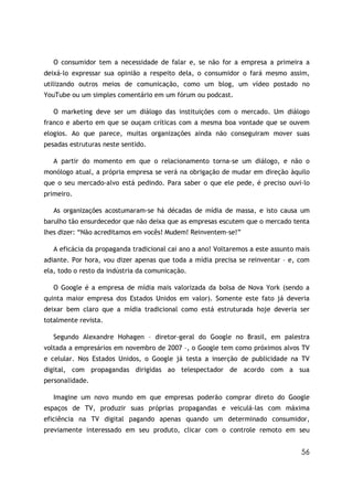 56
O consumidor tem a necessidade de falar e, se não for a empresa a primeira a
deixá-lo expressar sua opinião a respeito dela, o consumidor o fará mesmo assim,
utilizando outros meios de comunicação, como um blog, um vídeo postado no
YouTube ou um simples comentário em um fórum ou podcast.
O marketing deve ser um diálogo das instituições com o mercado. Um diálogo
franco e aberto em que se ouçam críticas com a mesma boa vontade que se ouvem
elogios. Ao que parece, muitas organizações ainda não conseguiram mover suas
pesadas estruturas neste sentido.
A partir do momento em que o relacionamento torna-se um diálogo, e não o
monólogo atual, a própria empresa se verá na obrigação de mudar em direção àquilo
que o seu mercado-alvo está pedindo. Para saber o que ele pede, é preciso ouvi-lo
primeiro.
As organizações acostumaram-se há décadas de mídia de massa, e isto causa um
barulho tão ensurdecedor que não deixa que as empresas escutem que o mercado tenta
lhes dizer: “Não acreditamos em vocês! Mudem! Reinventem-se!”
A eficácia da propaganda tradicional cai ano a ano! Voltaremos a este assunto mais
adiante. Por hora, vou dizer apenas que toda a mídia precisa se reinventar – e, com
ela, todo o resto da indústria da comunicação.
O Google é a empresa de mídia mais valorizada da bolsa de Nova York (sendo a
quinta maior empresa dos Estados Unidos em valor). Somente este fato já deveria
deixar bem claro que a mídia tradicional como está estruturada hoje deveria ser
totalmente revista.
Segundo Alexandre Hohagen – diretor-geral do Google no Brasil, em palestra
voltada a empresários em novembro de 2007 –, o Google tem como próximos alvos TV
e celular. Nos Estados Unidos, o Google já testa a inserção de publicidade na TV
digital, com propagandas dirigidas ao telespectador de acordo com a sua
personalidade.
Imagine um novo mundo em que empresas poderão comprar direto do Google
espaços de TV, produzir suas próprias propagandas e veiculá-las com máxima
eficiência na TV digital pagando apenas quando um determinado consumidor,
previamente interessado em seu produto, clicar com o controle remoto em seu
 