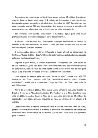 58
Com relação ao e-commerce no Brasil, hoje somos mais de 12 milhões de usuários,
segundo Ibope (o Ibope mostra que 12,2 milhões de internautas brasileiros fizeram
buscas relacionadas ao comércio eletrônico em dezembro de 2007, fazendo com que
essa categoria alcance 57% dos internautas). Um volume crescente e considerável
para que empresas olhem para este universo com um olhar muito atento.
Tais números, sem dúvida, impulsionam o marketing digital para uma maior
profissionalização e conscientização por parte das companhias.
A internet, como veremos aqui, desempenha um papel fundamental na tomada de
decisões e de posicionamento da marca – uma vantagem competitiva sustentável
inestimável para qualquer empresa.
É fácil perceber como a internet influencia o modus vivendi do consumidor no
fenômeno “Tropa de Elite – Bope”. O filme foi potencializado pelo burburinho causado
pela rede e pelas cópias piratas.
Segundo Wagner Moura, o capitão Nascimento – comparado com Jack Bauer do
seriado “24 Horas”, pelo New York Times – em entrevista: “Sou péssimo neste negócio
de computador, mas acho que estamos frente a uma realidade que não dá mais para
voltar atrás. O cinema precisa se preocupar também com a internet”.
Uma procura no Google pela expressão “tropa de elite” resulta em 2.620.000
resultados. No Orkut, existem hoje 316 comunidades com o termo “Capitão
Nascimento”, sendo que a comunidade “Tropa de Elite – O Filme” tem mais de
468.000 usuários.
Até 12 de novembro de 2007, o filme já era a nona bilheteria mais vista de 2007 no
Brasil, à frente de o “Quarteto Fantástico 2”. Também já é o filme brasileiro mais
visto em 2007. Segundo o Ibope, o filme de ter sido visto por mais de 11 milhões de
espectadores em cópias piratas, enquanto as vistas no cinema devem chegar a 3
milhões.
Observando como a internet aumentou ainda mais o falatório em torno do filme,
potencializando suas bilheterias é estranho as empresas não atentarem para esse fato
investindo nesta mídia menos de 3% do bolo publicitário – bolo ainda protagonizado
pela TV aberta.
 