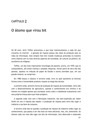 61
CAPÍTULO 2
O átomo que virou bit
Há 28 anos, Alvin Toffler preconizou o que hoje testemunhamos a cada bit que
trocamos na internet – a geração de riqueza passou das mãos da produção para as
mãos da informação. Este simples fato tem trazido mudanças profundas na maneira
como lidamos com os mais diversos aspectos da sociedade, do cultural ao político, do
econômico ao religioso.
Toffler, um dos mais importantes futurólogos do planeta, previu, em 1970, que os
computadores, até então imensas e pesadas máquinas, fariam parte do dia-a-dia das
pessoas, apostou na redução do papel do Estado e outras previsões que, em sua
grande maioria, se cumpriram.
Em 1980 lançou o clássico A terceira onda, livro no qual apresenta as diversas
formas como a humanidade produziu riqueza ao longo dos séculos.
A primeira onda, primeira forma de produção de riqueza da humanidade, teria sido
com o desenvolvimento da agricultura, quando o conhecimento era mínimo e do
homem era exigido apenas que acordasse muito cedo e trabalhasse arduamente com
seus próprios braços para que fosse próspero.
A segunda onda veio com a Revolução Industrial, tão bem-explicada por Adam
Smith em seu A riqueza das nações. A produção de riqueza pela terra deu lugar à
indústria e aos bens de consumo.
A terceira onda deu-se quando a produção de riqueza da indústria cedeu lugar ao
conhecimento, que passou a ser não mais um meio adicional, mas, sim, dominante. Os
átomos cada vez mais dão lugar aos bits de informação, fato observado e explorado
 