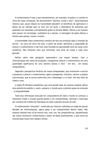 64
O conhecimento é hoje o que representavam, por exemplo, os grãos e a comida no
início de nossa civilização. No documentário “Germes, Armas e Aço”, Jared Diamond
mostrou que, pouco depois da humanidade descobrir os benefícios da agricultura e
deixar de ser nômade para se fixar em um local, a descoberta de alimentos que
pudessem ser estocados, principalmente grãos no Oriente Médio, liberou o ser humano
para pensar em tecnologia, multiplicar-se e povoar. A estocagem de grãos liberou o
homem para pensar, inovar e evoluir.
A humanidade como conhecemos começou de fato sua evolução após a invenção da
escrita – há cerca de cinco mil anos. A partir de então, obtivemos a capacidade de
estocar o conhecimento e não ficar mais limitado ao aprendizado local da nossa curta
existência. Não tínhamos mais que reinventar uma série de coisas a cada nova
geração.
Reflita sobre este parágrafo reportando-o aos nossos tempos. Com a
informatização dos meios de produção, conseguimos estocar o conhecimento em uma
quantidade significativa de uma maneira barata e fácil – em bits – em nossos
computadores.
Seguindo a perspectiva histórica de nossos antepassados, que inventaram a escrita
e passaram a estocar o conhecimento, agora conseguimos, inclusive, estocar a própria
comunicação, que se tornou assíncrona com o Messenger e o e-mail. Isto sem falar de
vídeos e sons.
A dupla PC-Windows possibilitou que uma grande base de usuários pudesse adotar
uma plataforma padrão e, assim, preparar o mundo para o próximo passo da evolução
– a compatibilidade.
Toda esta informação estocada em computadores de todo o mundo só começou a
realmente mudar o mundo quando passou a ser compartilhada, alterada e reenviada
por centenas de milhões de indivíduos em todo o planeta através da web.
O conhecimento “estocado”, construído por diversos indivíduos ao longo de poucas
décadas de informatização, agora passa a ser compartilhado dentre todos. Não
estamos falando mais só de estocar bits, mas, sim, de compartilhá-los, possibilitando
aos outros reconstruir conhecimento a partir de bases preexistentes, o que torna tal
reconstrução muito mais rápida e eficaz.
 