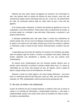 65
Podemos não estar sobre ombros de gigantes ao reconstruir uma informação na
web, mas estamos sobre os ombros de milhares de seres comuns, como nós, que
reconstruíram aquela mesma informação antes de nós. A meu ver, tal conhecimento
em rede, tal construção coletiva pode ser ainda maior do que o mais alto dos
gigantes.
O ser humano pode, finalmente, se libertar dos grilhões da ignorância se tiver um
computador e uma linha telefônica. Pode acessar todo o conhecimento do mundo, se
ao menos souber ler e entender o que está lendo. Pode pensar e reconstruir o seu
próprio conhecimento.
A educação possibilitada pela rede pode mudar o mundo que conhecemos de
maneira jamais vista. Em seu novo livro Riqueza revolucionária, Toffler mais uma vez
se supera e nos mostra com uma lógica intocável que os bits irão erradicar a pobreza
e, finalmente, mudar o mundo em que vivemos. Particularmente, acredito e luto por
isto.
A capacidade que hoje temos de trabalhar em conjunto com indivíduos que podem
estar em qualquer lugar do mundo e, inclusive, em qualquer outra época, desde que
tenham registrado suas descobertas e opiniões, faz com que sejamos seres
multitemporais.
Os mesmos seres multitemporais que nos tornamos quando olhamos para as
estrelas (como mencionei no prefácio à primeira edição deste livro). É a teoria da
relatividade em sua forma mais prosaica em que, de repente, temos o poder de
dobrar o espaço-tempo como um Hiro Nakamura, em Heroes.
Passamos a existir em vários lugares e em vários tempos diferentes – uma prova
disto é o memorável dueto de Nat King Cole, morto em 1965, com sua filha Natalie,
cantando, em 1992, Unforgettable, sob bits anteriormente gravados por Nat.
2.1 Do caos, da ordem e da colaboração
A partir do momento em que as pessoas passaram a colaborar umas com as outras na
criação e na recriação de informações, a produtividade aumentou e, mais ainda, a
colaboratividade suscitou uma escala muito maior de inovações em todas as áreas −
da médica à automobilística.
 