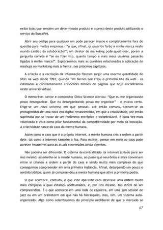 67
exiba lojas que vendem um determinado produto e o preço deste produto utilizando o
serviço do BuscaPé).
Abrir seu código para qualquer um pode parecer insano e completamente fora de
questão para muitas empresas – “o que, afinal, os usuários farão à minha marca neste
mundo caótico da colaboração?”, um diretor de marketing pode questionar, porém a
pergunta correta é “se eu fizer isto, quanto tempo a mais meus usuários passarão
ligados à minha marca?”. Exploraremos mais as questões relacionadas à aplicação de
mashups no marketing mais à frente, nos próximos capítulos.
A criação e a recriação da informação fizeram surgir uma enorme quantidade de
sites na web desde 1991, quando Tim Bernes Lee criou o primeiro site da web – as
estimadas e constantemente crescentes bilhões de páginas que hoje encontramos
neste universo virtual.
O memorável cantor e compositor Chico Science alertou: “Que eu me organizando
posso desorganizar. Que eu desorganizando posso me organizar” – e estava certo.
Erige-se um novo universo em que pessoas, até então comuns, tornam-se os
protagonistas de uma nova era digital-renascentista, em que a criatividade, até então
suprimida por se tratar de um fenômeno entrópico e incontrolável, é cada vez mais
valorizada e vista como pilar fundamental da competitividade por meio da inovação.
A criatividade nasce do caos da mente humana.
Assim como o caos que é a própria internet, a mente humana cria a ordem a partir
dele, tal como a internet também o faz. Para muitos, pensar em meio ao caos pode
parecer impossível para as atuais convenções ainda vigentes.
Não poderia ser diferente. O sistema descentralizado da internet (criado para ser
isso mesmo) assemelha-se à mente humana, ao passo que neurônios e sites conversam
entre si criando a ordem a partir do caos e sendo muito mais complexo do que
conseguimos compreender em uma primeira instância. Afinal, deturpando um pouco o
sentido bíblico, quem já compreendeu a mente humana que atire a primeira pedra.
O que acontece, contudo, é que este aparente caos descreve uma ordem muito
mais complexa à qual estamos acostumados, e, por isto mesmo, tão difícil de ser
compreendida. É o que acontece em uma roda de capoeira, em uma jam session de
jazz ou em um brainstorm em que não há hierarquias, mas, sim, um sistema auto-
organizado. Algo como relembrarmos do princípio neoliberal de que o mercado se
 