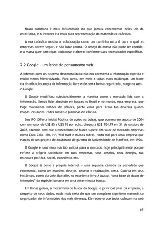 69
Nosso cotidiano é mais influenciado do que jamais concebemos pelas leis da
estatística, e a internet é a mais pura representação da matemática caórdica.
A era caórdica mostra a colaboração como um caminho natural para o qual as
empresas devem seguir, e não lutar contra. O desejo da massa não pode ser contido,
e a massa quer participar, colaborar e alterar conforme suas necessidades específicas.
2.2 Google – um ícone do pensamento web
A internet com seu sistema descentralizado não nos apresenta a informação digerida e
muito menos hierarquizada. Para tanto, em meio a todas estas mudanças, um ícone
da distribuição ampla da informação livre e de certa forma organizada, surge na web –
o Google.
O Google modificou substancialmente a maneira como o mercado lida com a
informação. Sendo líder absoluto em buscas no Brasil e no mundo, essa empresa, que
hoje movimenta bilhões de dólares, parte voraz para áreas tão diversas quanto
mapas, celulares, redes sociais e planilhas de cálculo.
Seu IPO (Oferta Inicial Pública de ações na bolsa), que ocorreu em agosto de 2004
com um valor de US$ 85 a US$ 95 por ação, chegou a US$ 704,79 em 31 de outubro de
2007, fazendo com que o mecanismo de busca supere em valor de mercado empresas
como Coca-Cola, IBM, HP, Wal-Mart e muitas outras. Nada mal para uma empresa que
nasceu de um projeto de doutorado de garotos da Universidade de Stanford, em 1996.
O Google é uma empresa tão valiosa para o mercado hoje principalmente porque
reflete a própria sociedade em suas empresas, seus anseios, seus desejos, sua
estrutura política, social, econômica etc.
O Google é como a própria internet – uma segunda camada da sociedade que
representa, como um espelho, desejos, anseios e realizações desta. Guarda em seus
históricos, como diz John Battelle, no excelente livro A busca, “uma base de dados de
intenções” da espécie humana em uma determinada época.
Em linhas gerais, o mecanismo de busca do Google, o principal pilar da empresa, a
despeito de seus dados, nada mais seria do que um complexo algoritmo matemático
organizador de informações das mais diversas. Ele reúne o que todos colocam na web
 