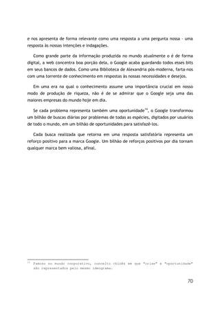 70
e nos apresenta de forma relevante como uma resposta a uma pergunta nossa – uma
resposta às nossas intenções e indagações.
Como grande parte da informação produzida no mundo atualmente o é de forma
digital, a web concentra boa porção dela, o Google acaba guardando todos esses bits
em seus bancos de dados. Como uma Biblioteca de Alexandria pós-moderna, farta-nos
com uma torrente de conhecimento em respostas às nossas necessidades e desejos.
Em uma era na qual o conhecimento assume uma importância crucial em nosso
modo de produção de riqueza, não é de se admirar que o Google seja uma das
maiores empresas do mundo hoje em dia.
Se cada problema representa também uma oportunidade14
, o Google transformou
um bilhão de buscas diárias por problemas de todas as espécies, digitados por usuários
de todo o mundo, em um bilhão de oportunidades para satisfazê-los.
Cada busca realizada que retorna em uma resposta satisfatória representa um
reforço positivo para a marca Google. Um bilhão de reforços positivos por dia tornam
qualquer marca bem valiosa, afinal.
14
Famoso no mundo corporativo, conceito chinês em que “crise” e “oportunidade”
são representados pelo mesmo ideograma.
 