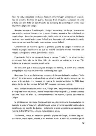 72
hoje, na web, o resultado foi: Banco Real em primeiro lugar, Unibanco em segundo,
Itaú em terceiro, Bradesco em quarto, Banco do Brasil em quinto, Santander em sexto
e HSBC (que tem feito um bom trabalho de marketing de guerrilha) em sétimo lugar
da primeira página do Google.
Na época em que a BrandAnalytics divulgou seu ranking, no Google, a ordem era
exatamente a mesma: Bradesco em primeiro, Itaú em segundo e Banco do Brasil em
terceiro lugar. As mudanças apresentadas desde então na primeira página do Google
mostram como a notícia da compra do Real pelo Santander está movimentando a web,
tanto para a marca do Santander quanto para a marca do Real.
Coincidência? De maneira alguma. A primeira página do Google é somente um
reflexo da própria sociedade e do que ela mesma considera de mais relevante com
relação a uma palavra-chave, por exemplo, banco.
Experimente digitar no campo de busca a palavra “celular” – os primeiros sites
encontrados hoje são os da Vivo, líder de mercado na categoria, e o da TIM,
justamente a segunda colocada na categoria.
Na época em que a BrandAnalytics divulgou seu ranking, a ordem era a mesma
divulgada por ela: Vivo em primeiro e TIM em segundo lugar.
Na mesma época, se digitássemos no campo de buscas do Google a palavra “linha
aérea”, teríamos como resultado logo na primeira posição, dentre as empresas do
setor, o site da Gol, 11ª. colocada no ranking de marcas brasileiras de 2006. Logo
abaixo do site da Gol, temos o da TAM, 12ª. colocada no mesmo ranking.
Hoje, a ordem mudou um pouco – Gol, Varig e TAM. Não podemos esquecer de que
a Varig está sendo relançada, depois de ter sido comprada pela GOL e está causando
bastante “buzz” na mídia – e, conseqüentemente, na internet, captado pelo radar do
Google.
Se digitássemos, na mesma época analisada anteriormente pela BrandAnalytics, no
buscador a palavra “seguros”, a Porto Seguro seria a primeira seguradora colocada na
classificação do gigante das buscas – justamente a única seguradora que aparecia no
ranking da BrandAnalytics, a marca mais valiosa do setor.
Atualmente, temos, na ordem da primeira página do Google, Bradesco Seguros,
SulAmerica, Porto Seguro, Mapfre, Itaú, Marítima e AGF. A perda do primeiro lugar da
 