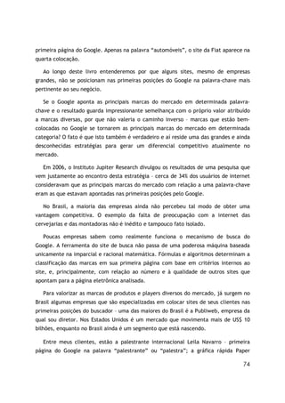 74
primeira página do Google. Apenas na palavra “automóveis”, o site da Fiat aparece na
quarta colocação.
Ao longo deste livro entenderemos por que alguns sites, mesmo de empresas
grandes, não se posicionam nas primeiras posições do Google na palavra-chave mais
pertinente ao seu negócio.
Se o Google aponta as principais marcas do mercado em determinada palavra-
chave e o resultado guarda impressionante semelhança com o próprio valor atribuído
a marcas diversas, por que não valeria o caminho inverso – marcas que estão bem-
colocadas no Google se tornarem as principais marcas do mercado em determinada
categoria? O fato é que isto também é verdadeiro e aí reside uma das grandes e ainda
desconhecidas estratégias para gerar um diferencial competitivo atualmente no
mercado.
Em 2006, o Instituto Jupiter Research divulgou os resultados de uma pesquisa que
vem justamente ao encontro desta estratégia – cerca de 34% dos usuários de internet
consideravam que as principais marcas do mercado com relação a uma palavra-chave
eram as que estavam apontadas nas primeiras posições pelo Google.
No Brasil, a maioria das empresas ainda não percebeu tal modo de obter uma
vantagem competitiva. O exemplo da falta de preocupação com a internet das
cervejarias e das montadoras não é inédito e tampouco fato isolado.
Poucas empresas sabem como realmente funciona o mecanismo de busca do
Google. A ferramenta do site de busca não passa de uma poderosa máquina baseada
unicamente na imparcial e racional matemática. Fórmulas e algoritmos determinam a
classificação das marcas em sua primeira página com base em critérios internos ao
site, e, principalmente, com relação ao número e à qualidade de outros sites que
apontam para a página eletrônica analisada.
Para valorizar as marcas de produtos e players diversos do mercado, já surgem no
Brasil algumas empresas que são especializadas em colocar sites de seus clientes nas
primeiras posições do buscador – uma das maiores do Brasil é a Publiweb, empresa da
qual sou diretor. Nos Estados Unidos é um mercado que movimenta mais de US$ 10
bilhões, enquanto no Brasil ainda é um segmento que está nascendo.
Entre meus clientes, estão a palestrante internacional Leila Navarro – primeira
página do Google na palavra “palestrante” ou “palestra”; a gráfica rápida Paper
 