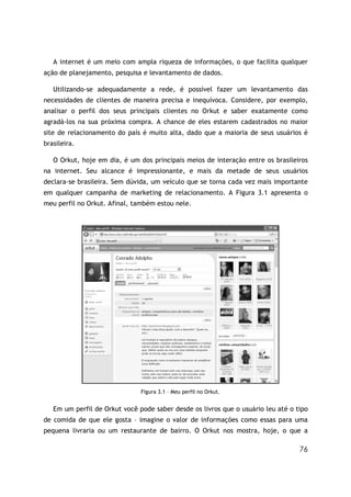 76
A internet é um meio com ampla riqueza de informações, o que facilita qualquer
ação de planejamento, pesquisa e levantamento de dados.
Utilizando-se adequadamente a rede, é possível fazer um levantamento das
necessidades de clientes de maneira precisa e inequívoca. Considere, por exemplo,
analisar o perfil dos seus principais clientes no Orkut e saber exatamente como
agradá-los na sua próxima compra. A chance de eles estarem cadastrados no maior
site de relacionamento do país é muito alta, dado que a maioria de seus usuários é
brasileira.
O Orkut, hoje em dia, é um dos principais meios de interação entre os brasileiros
na internet. Seu alcance é impressionante, e mais da metade de seus usuários
declara-se brasileira. Sem dúvida, um veículo que se torna cada vez mais importante
em qualquer campanha de marketing de relacionamento. A Figura 3.1 apresenta o
meu perfil no Orkut. Afinal, também estou nele.
Figura 3.1 – Meu perfil no Orkut.
Em um perfil de Orkut você pode saber desde os livros que o usuário leu até o tipo
de comida de que ele gosta – imagine o valor de informações como essas para uma
pequena livraria ou um restaurante de bairro. O Orkut nos mostra, hoje, o que a
 