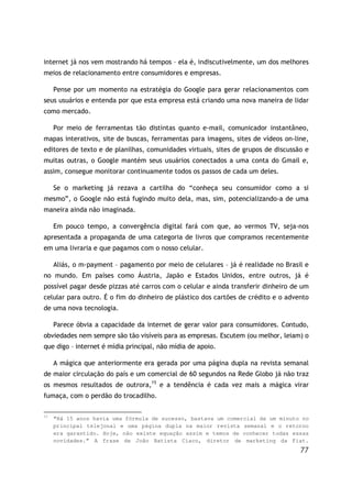 77
internet já nos vem mostrando há tempos – ela é, indiscutivelmente, um dos melhores
meios de relacionamento entre consumidores e empresas.
Pense por um momento na estratégia do Google para gerar relacionamentos com
seus usuários e entenda por que esta empresa está criando uma nova maneira de lidar
como mercado.
Por meio de ferramentas tão distintas quanto e-mail, comunicador instantâneo,
mapas interativos, site de buscas, ferramentas para imagens, sites de vídeos on-line,
editores de texto e de planilhas, comunidades virtuais, sites de grupos de discussão e
muitas outras, o Google mantém seus usuários conectados a uma conta do Gmail e,
assim, consegue monitorar continuamente todos os passos de cada um deles.
Se o marketing já rezava a cartilha do “conheça seu consumidor como a si
mesmo”, o Google não está fugindo muito dela, mas, sim, potencializando-a de uma
maneira ainda não imaginada.
Em pouco tempo, a convergência digital fará com que, ao vermos TV, seja-nos
apresentada a propaganda de uma categoria de livros que compramos recentemente
em uma livraria e que pagamos com o nosso celular.
Aliás, o m-payment – pagamento por meio de celulares – já é realidade no Brasil e
no mundo. Em países como Áustria, Japão e Estados Unidos, entre outros, já é
possível pagar desde pizzas até carros com o celular e ainda transferir dinheiro de um
celular para outro. É o fim do dinheiro de plástico dos cartões de crédito e o advento
de uma nova tecnologia.
Parece óbvia a capacidade da internet de gerar valor para consumidores. Contudo,
obviedades nem sempre são tão visíveis para as empresas. Escutem (ou melhor, leiam) o
que digo – internet é mídia principal, não mídia de apoio.
A mágica que anteriormente era gerada por uma página dupla na revista semanal
de maior circulação do país e um comercial de 60 segundos na Rede Globo já não traz
os mesmos resultados de outrora,15
e a tendência é cada vez mais a mágica virar
fumaça, com o perdão do trocadilho.
15
“Há 15 anos havia uma fórmula de sucesso, bastava um comercial de um minuto no
principal telejonal e uma página dupla na maior revista semanal e o retorno
era garantido. Hoje, não existe equação assim e temos de conhecer todas essas
novidades.” A frase de João Batista Ciaco, diretor de marketing da Fiat.
 