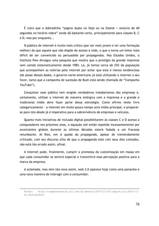 78
É claro que a dobradinha “página dupla na Veja ou na Exame + anúncio de 60
segundos no horário nobre” ainda dá bastante certo, principalmente para classes B, C
e D, mas por enquanto...
O público de internet é muito mais crítico (por ser mais jovem e ter uma formação
melhor) do que aquele que não dispõe de acesso à rede, o que o torna um leitor mais
difícil de ser convencido ou persuadido por propagandas. Nos Estados Unidos, o
Instituto Pew divulgou uma pesquisa que mostra que o prestígio da grande imprensa
vem caindo sistematicamente desde 1985. Lá, já temos cerca de 25% da população
que acompanham as notícias pela internet por achar que esta é menos tendenciosa
(de posse desses dados, o governo norte-americano já está utilizando a internet a seu
favor, tanto que a campanha de sucessão de Bush está sendo chamada de “Campanha
YouTube”).
Conquistar esse público tem exigido verdadeiros malabarismos das empresas e,
certamente, utilizar a internet de maneira sinérgica com a imprensa e a grande e
tradicional mídia deve fazer parte dessa estratégia. Como afirmo neste livro
categoricamente – a internet em muito pouco tempo será mídia principal, e preparar-
se para isto desde já é imperativo para a sobrevivência de empresas e veículos.
Quanto mais iniciativas de inclusão digital possibilitarem às classes C e D acesso a
computadores nos próximos anos, a equação até então repetida incessantemente por
anunciantes globais durante as últimas décadas estará fadada a um fracasso
retumbante. Al Ries, em A queda da propaganda, apesar de tremendamente
criticado, com seu discurso xiita de que a propaganda está com seus dias contados,
não está tão errado assim, afinal.
A internet pode, finalmente, cumprir a promessa da customização em massa em
que cada consumidor se sentirá especial e transmitirá essa percepção positiva para a
marca da empresa.
A aclamada, mas nem tão nova assim, web 2.0 aparece hoje como uma panacéia e
uma nova maneira de interagir com o consumidor.
Fonte: http://computerworld.uol.com.br/gestao/2007/11/05/idgnoticia.2007-11-
01.0621025956/
 