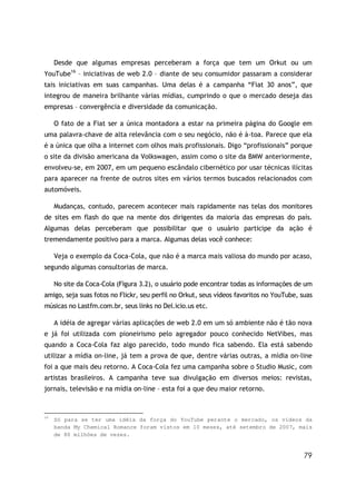79
Desde que algumas empresas perceberam a força que tem um Orkut ou um
YouTube16
– iniciativas de web 2.0 – diante de seu consumidor passaram a considerar
tais iniciativas em suas campanhas. Uma delas é a campanha “Fiat 30 anos”, que
integrou de maneira brilhante várias mídias, cumprindo o que o mercado deseja das
empresas – convergência e diversidade da comunicação.
O fato de a Fiat ser a única montadora a estar na primeira página do Google em
uma palavra-chave de alta relevância com o seu negócio, não é à-toa. Parece que ela
é a única que olha a internet com olhos mais profissionais. Digo “profissionais” porque
o site da divisão americana da Volkswagen, assim como o site da BMW anteriormente,
envolveu-se, em 2007, em um pequeno escândalo cibernético por usar técnicas ilícitas
para aparecer na frente de outros sites em vários termos buscados relacionados com
automóveis.
Mudanças, contudo, parecem acontecer mais rapidamente nas telas dos monitores
de sites em flash do que na mente dos dirigentes da maioria das empresas do país.
Algumas delas perceberam que possibilitar que o usuário participe da ação é
tremendamente positivo para a marca. Algumas delas você conhece:
Veja o exemplo da Coca-Cola, que não é a marca mais valiosa do mundo por acaso,
segundo algumas consultorias de marca.
No site da Coca-Cola (Figura 3.2), o usuário pode encontrar todas as informações de um
amigo, seja suas fotos no Flickr, seu perfil no Orkut, seus vídeos favoritos no YouTube, suas
músicas no Lastfm.com.br, seus links no Del.icio.us etc.
A idéia de agregar várias aplicações de web 2.0 em um só ambiente não é tão nova
e já foi utilizada com pioneirismo pelo agregador pouco conhecido NetVibes, mas
quando a Coca-Cola faz algo parecido, todo mundo fica sabendo. Ela está sabendo
utilizar a mídia on-line, já tem a prova de que, dentre várias outras, a mídia on-line
foi a que mais deu retorno. A Coca-Cola fez uma campanha sobre o Studio Music, com
artistas brasileiros. A campanha teve sua divulgação em diversos meios: revistas,
jornais, televisão e na mídia on-line – esta foi a que deu maior retorno.
16
Só para se ter uma idéia da força do YouTube perante o mercado, os vídeos da
banda My Chemical Romance foram vistos em 10 meses, até setembro de 2007, mais
de 80 milhões de vezes.
 