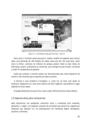 80
Figura 3.2 – Comunidade criada pela Coca-Cola – web 2.0.
Sites como o YouTube ainda procuram o melhor modelo de negócios para faturar
sobre uma demanda de 100 milhões de vídeos vistos por dia. Por meio dele, assim
como no Orkut, centenas de milhares de pessoas postam todos os dias vídeos de
fabricação caseira, profissional ou comercial, para divulgá-los pelo mundo, montando
a maior TV colaborativa do planeta.
Ações que utilizam a internet podem ser dimensionadas pela verba disponível do
cliente e são eficientes para empresas de todos os portes.
A internet é uma tendência irrevogável, e, como tal, só resta uma opção às
empresas: adaptarem-se a essa nova maneira de fazer negócios e aprenderem a jogar
segundo as novas regras.
O Google Marketing veio para ficar e para mudar definitivamente nossos hábitos.
3.2 Algumas dicas para começarmos
Após discutirmos nos parágrafos anteriores como o marketing está mudando,
apresento, a seguir, um pequeno conjunto de princípios que deverá ser seguido por
empresas que desejam ter um planejamento de marketing digital abrangente,
assertivo e eficiente.
 