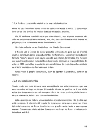 83
3.2.4 Ponha o consumidor no início da sua cadeia de valor
Pense no seu consumidor como a base de decisão de todas as coisas. O consumidor
deve ser de fato o início e o final de todas as decisões da empresa.
Não há nenhuma novidade nisto que estou dizendo, mas algumas empresas vão
além de simplesmente ouvir o cliente, mas, sim, deixá-lo influenciar diretamente no
próprio produto, como vimos o case da camiseteria.com.
Isto é pôr o cliente no seu devido lugar – na direção da empresa.
O Google usa a técnica de lançar produtos semi-acabados para que os próprios
usuários contribuam com o seu acabamento e melhoramento. São sempre lançados em
formato “beta” e podem levar alguns anos até que estejam terminados. Isto faz com
que suas inovações saiam mais rápido do laboratório, diminuam a responsabilidade de
estarem 100% concluídas, e, portanto, sem possibilidade de erros, testando o produto
no próprio mercado, o melhor lugar para testes.
Muitas vezes o próprio consumidor, além de apontar os problemas, também os
resolve.
3.2.5 Crie relacionamentos
Vender cada vez mais torna-se uma conseqüência dos relacionamentos que sua
empresa criou ao longo do tempo. O vendedor tirador de pedidos, se é que ainda
existe (em áreas remotas do país em que a oferta de certos produtos ainda é menor
do que a demanda, talvez) está com os dias contados.
Veja o exemplo da Natura, uma especialista em relacionamentos. Não é à-toa que
está crescendo. A internet está repleta de ferramentas para que as empresas criem
tais relacionamentos de forma duradoura e em grande escala, basta a sua empresa
querer. Exploraremos várias destas ferramentas ao longo do livro, principalmente
falando de web 2.0.
 