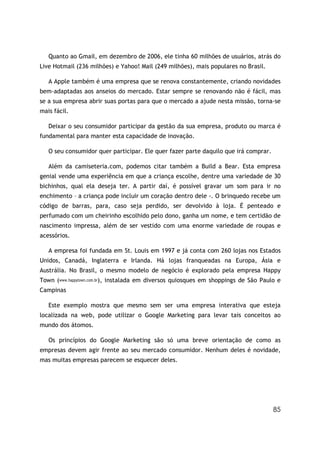 85
Quanto ao Gmail, em dezembro de 2006, ele tinha 60 milhões de usuários, atrás do
Live Hotmail (236 milhões) e Yahoo! Mail (249 milhões), mais populares no Brasil.
A Apple também é uma empresa que se renova constantemente, criando novidades
bem-adaptadas aos anseios do mercado. Estar sempre se renovando não é fácil, mas
se a sua empresa abrir suas portas para que o mercado a ajude nesta missão, torna-se
mais fácil.
Deixar o seu consumidor participar da gestão da sua empresa, produto ou marca é
fundamental para manter esta capacidade de inovação.
O seu consumidor quer participar. Ele quer fazer parte daquilo que irá comprar.
Além da camiseteria.com, podemos citar também a Build a Bear. Esta empresa
genial vende uma experiência em que a criança escolhe, dentre uma variedade de 30
bichinhos, qual ela deseja ter. A partir daí, é possível gravar um som para ir no
enchimento – a criança pode incluir um coração dentro dele -. O brinquedo recebe um
código de barras, para, caso seja perdido, ser devolvido à loja. É penteado e
perfumado com um cheirinho escolhido pelo dono, ganha um nome, e tem certidão de
nascimento impressa, além de ser vestido com uma enorme variedade de roupas e
acessórios.
A empresa foi fundada em St. Louis em 1997 e já conta com 260 lojas nos Estados
Unidos, Canadá, Inglaterra e Irlanda. Há lojas franqueadas na Europa, Ásia e
Austrália. No Brasil, o mesmo modelo de negócio é explorado pela empresa Happy
Town (www.happytown.com.br), instalada em diversos quiosques em shoppings de São Paulo e
Campinas
Este exemplo mostra que mesmo sem ser uma empresa interativa que esteja
localizada na web, pode utilizar o Google Marketing para levar tais conceitos ao
mundo dos átomos.
Os princípios do Google Marketing são só uma breve orientação de como as
empresas devem agir frente ao seu mercado consumidor. Nenhum deles é novidade,
mas muitas empresas parecem se esquecer deles.
 