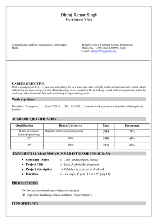 Dhiraj Kumar Singh
Curriculum Vitae
Corresponding Address: -main market, laxmi nagar, B.Tech (Hons.), Computer Science Engineering
Delhi Mobile No. : -7053361258, 08890330020
E-mail:- dhiraj9352@gmail.com
CAREER OBJECTIVE
With a good grip on C, C++, java and networking, He is a team man who is highly result oriented innovative mind, which
reflects his true sense and gives him added advantage over competitors. He is looking to work with an organization where he
can bring out his innovative best and contributing to organization growth.
Work experience
Worked as IT supporter……..from 1/1/2015 …. To …8/5/2015…..5 months work experience with erodes technologies pvt.
Limited
ACADEMIC QUALIFICATION
Qualification Board/University Year Percentage
B.Tech (Computer
Science Engineering)
Rajasthan technical university, Kota 2014 75%
12th Rbse 2010 64%
10th Rbse 2008 63%
EXPERIENTIAL LEARNING (SUMMER INTERNSHIP PROGRAM)
• Company Name :- Tops Technologies, Noida
• Project Title :- Java, Android development
• Project description :- Vehicle car expense in Android
• Duration :- 45 days (1th
june’13 to 15th
july’13)
PROJECTS DONE
 Online examination portal(minor project)
 Rajasthan roadways buses database (major project)
IT PROFICIENCY
 