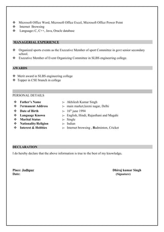  Microsoft Office Word, Microsoft Office Excel, Microsoft Office Power Point
 Internet Browsing
 Language: C, C++, Java, Oracle database
MANAGERIAL EXPERIENCE
 Organized sports events as the Executive Member of sport Committee in govt senior secondary
school.
 Executive Member of Event Organizing Committee in SLBS engineering college.
AWARDS
 Merit award in SLBS engineering college
 Topper in CSE branch in college
PERSONAL DETAILS
 Father’s Name :- Akhilesh Kumar Singh
 Permanent Address :- main market,laxmi nagar, Delhi
 Date of Birth :- 16th
june 1994
 Language Known :- English, Hindi, Rajasthani and Magahi
 Marital Status :- Single
 Nationality/Religion :- Indian
 Interest & Hobbies :- Internet browsing , Badminton, Cricket
DECLARATION
I do hereby declare that the above information is true to the best of my knowledge.
Place: Jodhpur Dhiraj kumar Singh
Date: (Signature)
 