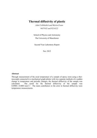 Thermal diffusivity of plastic
John Cobbledick and Meirin Evans
9437432 and 9214122
School of Physics and Astronomy
The University of Manchester
Second Year Laboratory Report
Nov 2015
Abstract
Through measurement of the axial temperature of a sample of epoxy resin using a ther-
mocouple connected to a mechanical graph plotter with two separate methods of a sudden
change in temperature and periodic changes, the thermal diffusivity of the sample was
calculated. The result for the thermal diffusivity of the sample was
0.0900 ± 0.0003 mm2
s-1
. The main contributors to the error in thermal diffusivity were
temperature measurements.
 